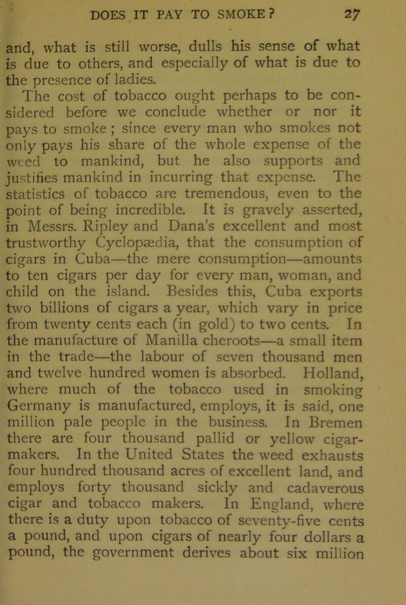 and, what is still worse, dulls his sense of what is due to others, and especially of what is due to the presence of ladies. The cost of tobacco ought perhaps to be con- sidered before we conclude whether or nor it pays to smoke ; since every man who smokes not only pays his share of the whole expense of the weed to mankind, but he also supports and justifies mankind in incurring that expense. The statistics of tobacco are tremendous, even to the point of being incredible. It is gravely asserted, in Messrs. Ripley and Dana’s excellent and most trustworthy Cyclopaedia, that the consumption of cigars in Cuba—the mere consumption—amounts to ten cigars per day for every man, woman, and child on the island. Besides this, Cuba exports two billions of cigars a year, which vary in price from twenty cents each (in gold) to two cents. In the manufacture of Manilla cheroots—a small item in the trade—the labour of seven thousand men and twelve hundred women is absorbed. Holland, where much of the tobacco used in smokingf Germany is manufactured, employs, it is said, one million pale people in the business. In Bremen there are four thousand pallid or yellow cigar- makers. In the United States the weed exhausts four hundred thousand acres of excellent land, and employs forty thousand sickly and cadaverous cigar and tobacco makers. In England, where there is a duty upon tobacco of seventy-five cents a pound, and upon cigars of nearly four dollars a pound, the government derives about six million