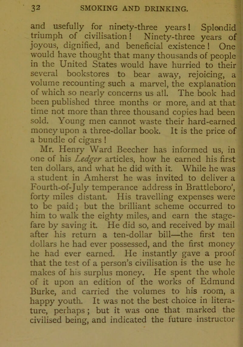 and usefully for ninety-three years! Splendid triumph of civilisation! Ninety-three years of joyous, dignified, and beneficial existence ! One would have thought that many thousands of people in the United States would have hurried to their several bookstores to bear away, rejoicing, a volume recounting such a marvel, the explanation of which so nearly concerns us all. The book had been published three months or more, and at that time not more than three thousand copies had been sold. Young men cannot waste their hard-earned money upon a three-dollar book. It is the price of a bundle of cigars ! Mr. Henry Ward Beecher has informed us, in one of his Ledger articles, how he earned his first ten dollars, and what he did with it. While he was a student in Amherst he was invited to deliver a Fourth-of-July temperance address in Brattleboro’, forty miles distant. His travelling expenses were to be paid; but the brilliant scheme occurred to him to walk the eighty miles, and earn the stage- fare by saving it. He did so, and received by mail after his return a ten-dollar bill—the first ten dollars he had ever possessed, and the first money he had ever earned. He instantly gave a proof that the test of a person’s civilisation is the use he makes of his surplus money. He spent the whole of it upon an edition of the works of Edmund Burke, and carried the volumes to his room, a happy youth. It was not the best choice in litera- ture, perhaps; but it was one that marked the civilised being, and indicated the future instructor