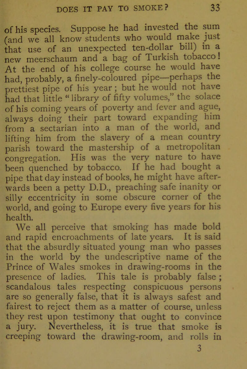 of his species. Suppose he had invested the sum (and we all know students who would make just that use of an unexpected ten-dollar bill) in a new meerschaum and a bag of Turkish tobacco! At the end of his college course he would have had, probably, a finely-coloured pipe—perhaps the prettiest pipe of his year ; but he would not have had that little “ library of fifty volumes,” the solace of his coming years of poverty and fever and ague, always doing their part toward expanding him from a sectarian into a man of the world, and lifting him from the slavery of a mean country parish toward the mastership of a metropolitan congregation. His was the very nature to have been quenched by tobacco. If he had bought a pipe that day instead of books, he might have after- wards been a petty D.D., preaching safe inanity or silly eccentricity in some obscure corner of the world, and going to Europe every five years for his health. We all perceive that smoking has made bold and rapid encroachments of late years. It is said that the absurdly situated young man who passes in the world by the undescriptive name of the Prince of Wales smokes in drawing-rooms in the presence of ladies. This tale is probably false ; scandalous tales respecting conspicuous persons are so generally false, that it is always safest and fairest to reject them as a matter of course, unless they rest upon testimony that ought to convince a jury. Nevertheless, it is true that smoke is creeping toward the drawing-room, and rolls in 3