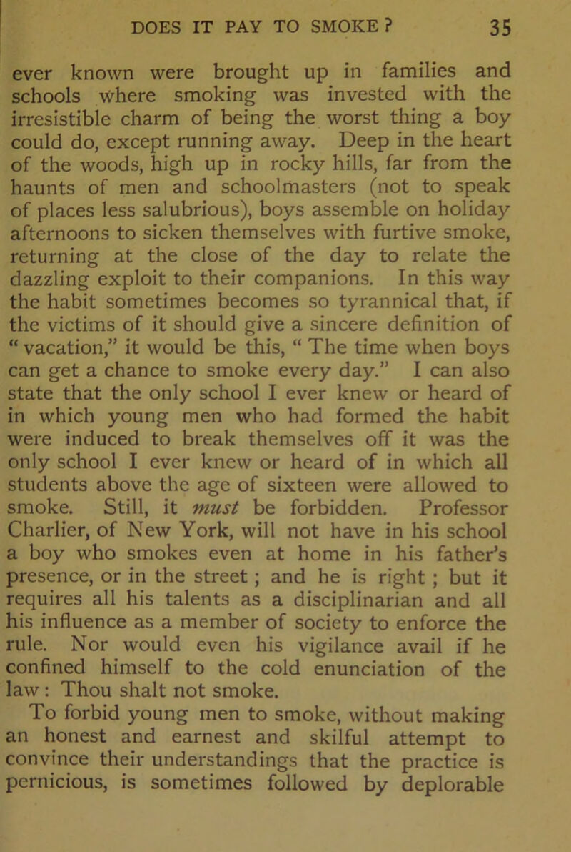 ever known were brought up in families and schools where smoking was invested with the irresistible charm of being the worst thing a boy could do, except running away. Deep in the heart of the woods, high up in rocky hills, far from the haunts of men and schoolmasters (not to speak of places less salubrious), boys assemble on holiday afternoons to sicken themselves with furtive smoke, returning at the close of the day to relate the dazzling exploit to their companions. In this way the habit sometimes becomes so tyrannical that, if the victims of it should give a sincere definition of “ vacation,” it would be this, “ The time when boys can get a chance to smoke every day.” I can also state that the only school I ever knew or heard of in which young men who had formed the habit were induced to break themselves off it was the only school I ever knew or heard of in which all students above the age of sixteen were allowed to smoke. Still, it must be forbidden. Professor Charlier, of New York, will not have in his school a boy who smokes even at home in his father’s presence, or in the street; and he is right ; but it requires all his talents as a disciplinarian and all his influence as a member of society to enforce the rule. Nor would even his vigilance avail if he confined himself to the cold enunciation of the law: Thou shalt not smoke. To forbid young men to smoke, without making an honest and earnest and skilful attempt to convince their understandings that the practice is pernicious, is sometimes followed by deplorable