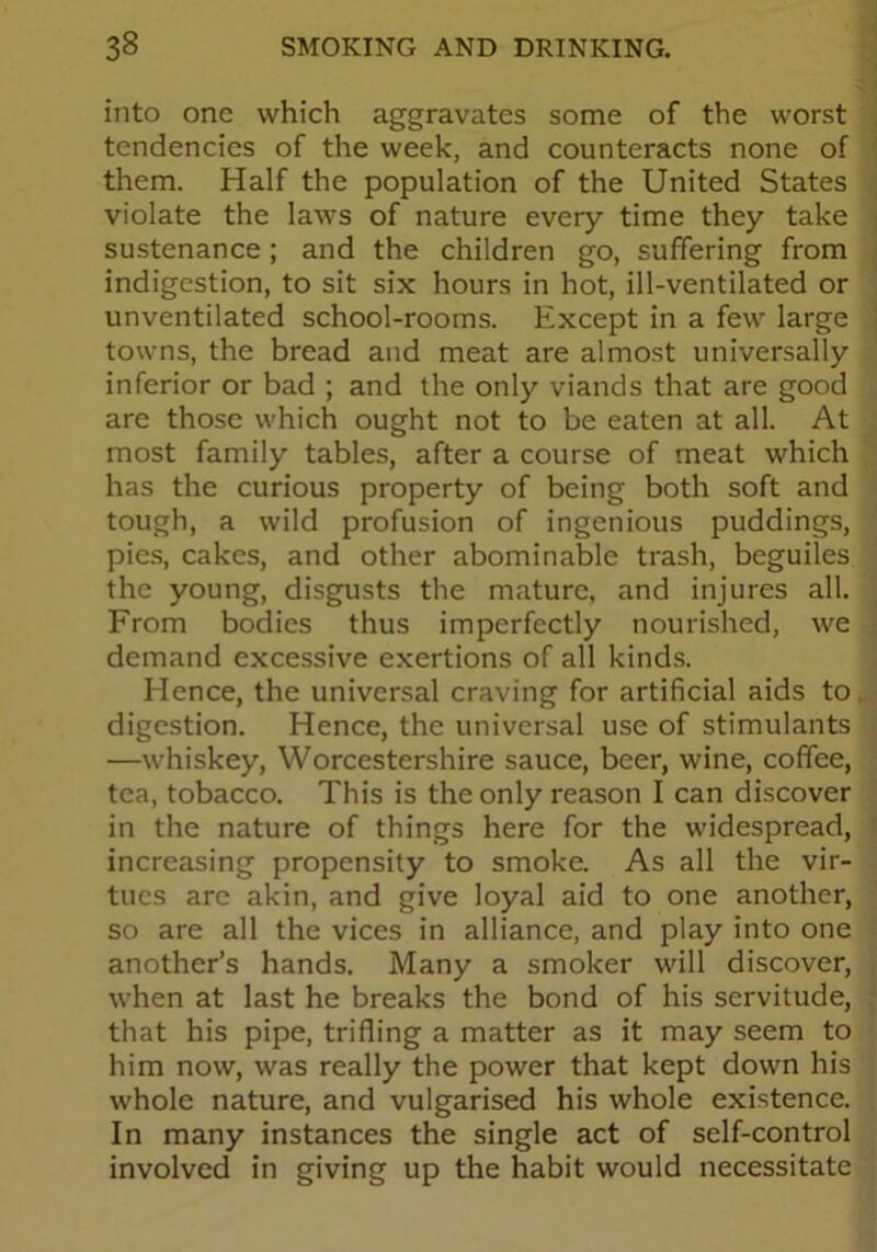 into one which aggravates some of the worst tendencies of the week, and counteracts none of them. Half the population of the United States violate the laws of nature every time they take sustenance; and the children go, suffering from indigestion, to sit six hours in hot, ill-ventilated or unventilated school-rooms. Except in a few large towns, the bread and meat are almost universally inferior or bad ; and the only viands that are good are those which ought not to be eaten at all. At most family tables, after a course of meat which has the curious property of being both soft and tough, a wild profusion of ingenious puddings, pies, cakes, and other abominable trash, beguiles the young, disgusts the mature, and injures all. From bodies thus imperfectly nourished, we demand excessive exertions of all kinds. Hence, the universal craving for artificial aids to, digestion. Hence, the universal use of stimulants —whiskey, Worcestershire sauce, beer, wine, coffee, tea, tobacco. This is the only reason I can discover in the nature of things here for the widespread, increasing propensity to smoke. As all the vir- tues are akin, and give loyal aid to one another, so are all the vices in alliance, and play into one another’s hands. Many a smoker will discover, when at last he breaks the bond of his servitude, that his pipe, trifling a matter as it may seem to him now, was really the power that kept down his whole nature, and vulgarised his whole existence. In many instances the single act of self-control involved in giving up the habit would necessitate
