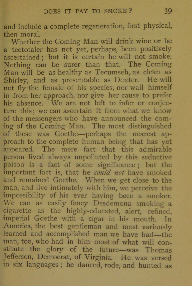 and include a complete regeneration, first physical, then moral. Whether the Coming Man will drink wine or be a teetotaler has not yet, perhaps, been positively ascertained ; but it is certain he will not smoke. Nothing can be surer than that. The Coming Man will be as healthy as Tecumseh, as clean as Shirley, and as presentable as Dexter. He will not fly the female of his species, nor wall himself in from her approach, nor give her cause to prefer his absence. We are not left to infer or conjec- ture this; we can ascertain it from what we know of the messengers who have announced the com- ing of the Coming Man. The most distinguished of these was Goethe—perhaps the nearest ap- proach to the complete human being that has yet appeared. The mere fact that this admirable person lived always unpolluted by this seductive poison is a fact of some significance ; but the important fact is, that he could not have smoked and remained Goethe. When we get close to the man, and live intimately with him, we perceive the impossibility of his ever having been a smoker. We can as easily fancy Desdemona smoking a cigarette as the highly-educated, alert, refined, imperial Goethe with a cigar in his mouth. In America, the best gentleman and most variously learned and accomplished man we have had—the man, too, who had in him most of what will con- stitute the glory of the future—was Thomas Jefferson, Democrat, of Virginia. He was versed in six languages ; he danced, rode, and hunted as