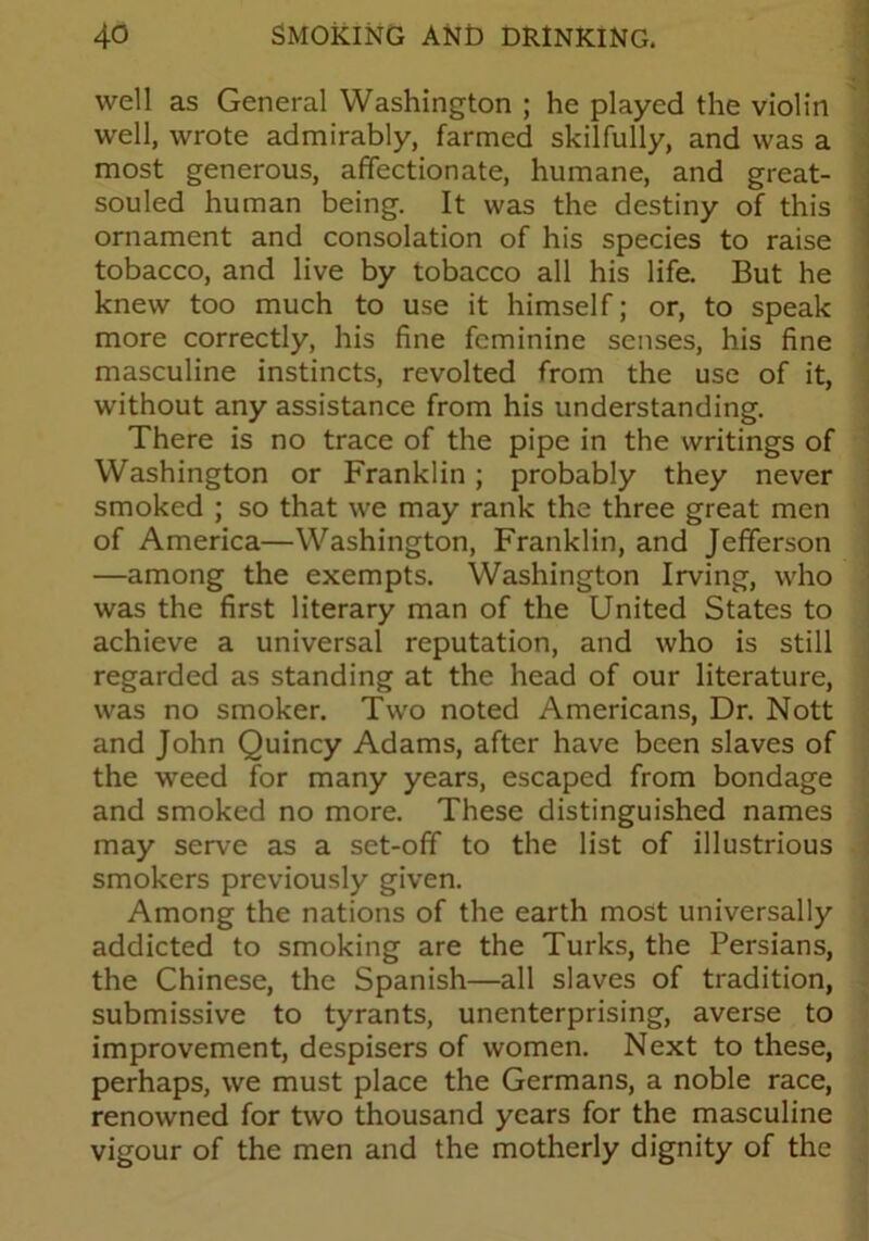 well as General Washington ; he played the violin well, wrote admirably, farmed skilfully, and was a most generous, affectionate, humane, and great- souled human being. It was the destiny of this ornament and consolation of his species to raise tobacco, and live by tobacco all his life. But he knew too much to use it himself; or, to speak more correctly, his fine feminine senses, his fine masculine instincts, revolted from the use of it, without any assistance from his understanding. There is no trace of the pipe in the writings of Washington or Franklin; probably they never smoked ; so that we may rank the three great men of America—Washington, Franklin, and Jefferson —among the exempts. Washington Irving, who was the first literary man of the United States to achieve a universal reputation, and who is still regarded as standing at the head of our literature, was no smoker. Two noted Americans, Dr. Nott and John Quincy Adams, after have been slaves of the weed for many years, escaped from bondage and smoked no more. These distinguished names may serve as a set-off to the list of illustrious smokers previously given. Among the nations of the earth most universally addicted to smoking are the Turks, the Persians, the Chinese, the Spanish—all slaves of tradition, submissive to tyrants, unenterprising, averse to improvement, despisers of women. Next to these, perhaps, we must place the Germans, a noble race, renowned for two thousand years for the masculine vigour of the men and the motherly dignity of the