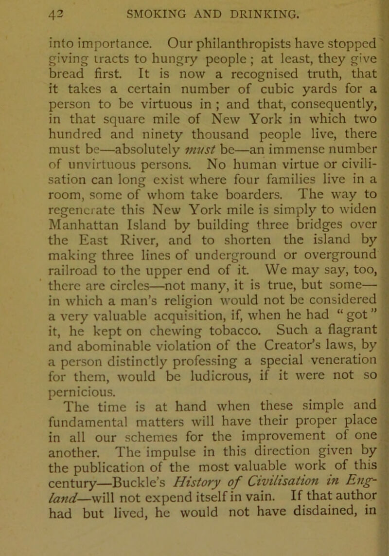 into importance. Our philanthropists have stopped giving tracts to hungry people ; at least, they give bread first. It is now a recognised truth, that it takes a certain number of cubic yards for a person to be virtuous in ; and that, consequently, in that square mile of New York in which two hundred and ninety thousand people live, there must be—absolutely must be—an immense number of unvirtuous persons. No human virtue or civili- sation can long exist where four families live in a room, some of whom take boarders. The way to regenerate this New York mile is simply to widen Manhattan Island by building three bridges over the East River, and to shorten the island by making three lines of underground or overground railroad to the upper end of it. We may say, too, there are circles—not many, it is true, but some— in which a man’s religion would not be considered a very valuable acquisition, if, when he had “ got ” it, he kept on chewing tobacco. Such a flagrant and abominable violation of the Creator’s laws, by a person distinctly professing a special veneration for them, would be ludicrous, if it were not so pernicious. The time is at hand when these simple and fundamental matters will have their proper place in all our schemes for the improvement of one another. The impulse in this direction given by the publication of the most valuable work of this century—Buckle’s History of Civilisation in Eng- land—will not expend itself in vain. If that author had but lived, he would not have disdained, in