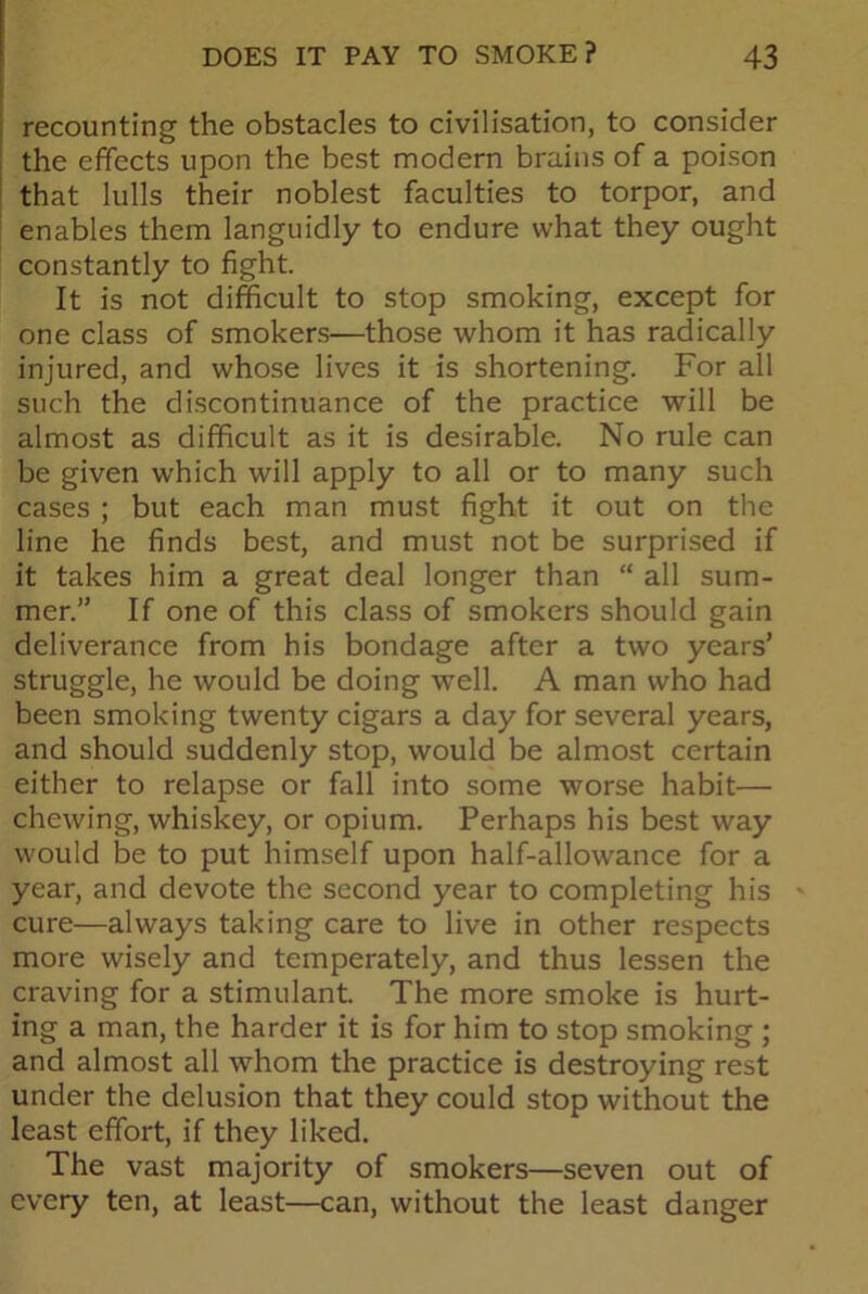 recounting the obstacles to civilisation, to consider the effects upon the best modern brains of a poison that lulls their noblest faculties to torpor, and enables them languidly to endure what they ought constantly to fight. It is not difficult to stop smoking, except for one class of smokers—those whom it has radically injured, and whose lives it is shortening. For all such the discontinuance of the practice will be almost as difficult as it is desirable. No rule can be given which will apply to all or to many such cases ; but each man must fight it out on the line he finds best, and must not be surprised if it takes him a great deal longer than “ all sum- mer.” If one of this class of smokers should gain deliverance from his bondage after a two years’ struggle, he would be doing well. A man who had been smoking twenty cigars a day for several years, and should suddenly stop, would be almost certain either to relapse or fall into some worse habit— chewing, whiskey, or opium. Perhaps his best way would be to put himself upon half-allowance for a year, and devote the second year to completing his cure—always taking care to live in other respects more wisely and temperately, and thus lessen the craving for a stimulant. The more smoke is hurt- ing a man, the harder it is for him to stop smoking ; and almost all whom the practice is destroying rest under the delusion that they could stop without the least effort, if they liked. The vast majority of smokers—seven out of every ten, at least—can, without the least danger