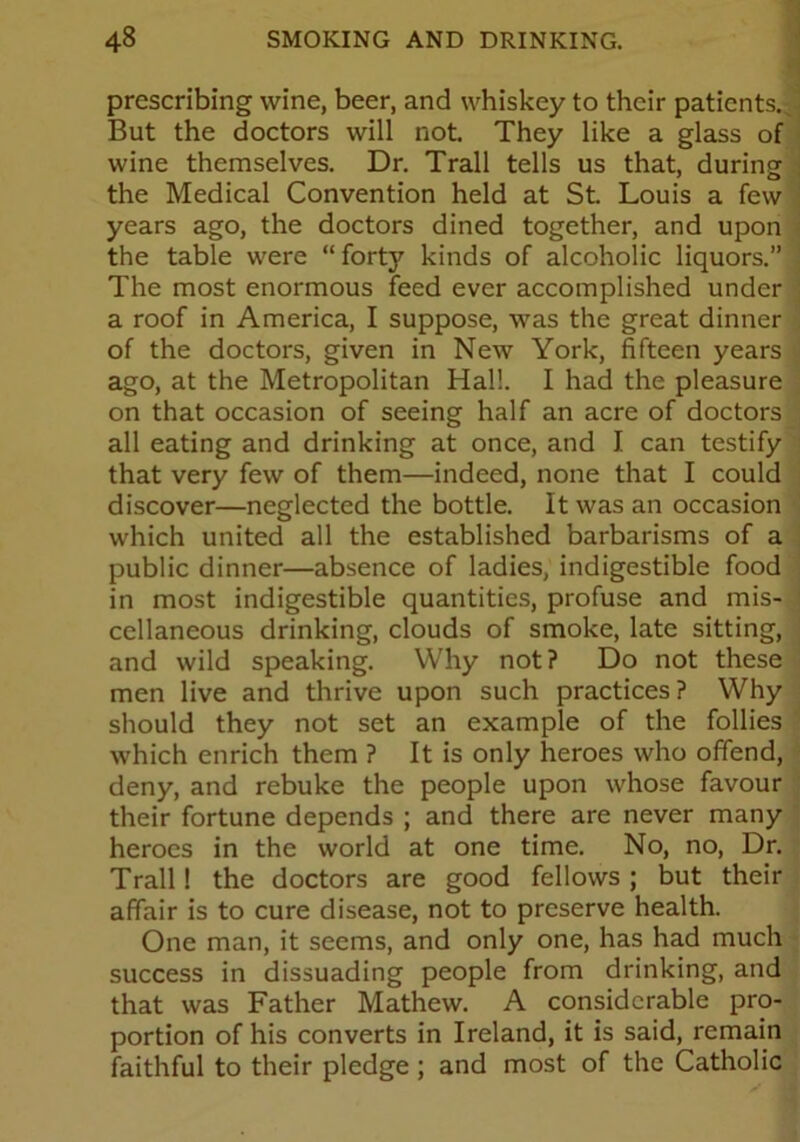 prescribing wine, beer, and whiskey to their patients. But the doctors will not. They like a glass of wine themselves. Dr. Trail tells us that, during the Medical Convention held at St. Louis a few years ago, the doctors dined together, and upon the table were “ forty kinds of alcoholic liquors.” The most enormous feed ever accomplished under a roof in America, I suppose, was the great dinner of the doctors, given in New York, fifteen years ago, at the Metropolitan Hal!. I had the pleasure on that occasion of seeing half an acre of doctors all eating and drinking at once, and I can testify that very few of them—indeed, none that I could discover—neglected the bottle. It was an occasion which united all the established barbarisms of a public dinner—absence of ladies, indigestible food in most indigestible quantities, profuse and mis- cellaneous drinking, clouds of smoke, late sitting, and wild speaking. Why not? Do not these men live and thrive upon such practices? Why should they not set an example of the follies which enrich them ? It is only heroes who offend, deny, and rebuke the people upon whose favour their fortune depends ; and there are never many heroes in the world at one time. No, no, Dr. Trail! the doctors are good fellows ; but their affair is to cure disease, not to preserve health. One man, it seems, and only one, has had much success in dissuading people from drinking, and that was Father Mathew. A considerable pro- portion of his converts in Ireland, it is said, remain faithful to their pledge ; and most of the Catholic