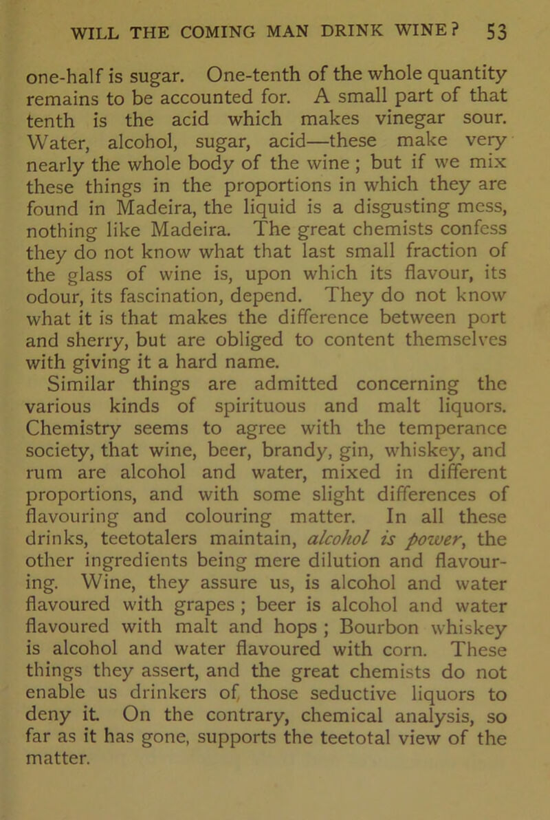 one-half is sugar. One-tenth of the whole quantity remains to be accounted for. A small part of that tenth is the acid which makes vinegar sour. Water, alcohol, sugar, acid—these make very nearly the whole body of the wine ; but if we mix these things in the proportions in which they are found in Madeira, the liquid is a disgusting mess, nothing like Madeira. The great chemists confess they do not know what that last small fraction of the glass of wine is, upon which its flavour, its odour, its fascination, depend. They do not know what it is that makes the difference between port and sherry, but are obliged to content themselves with giving it a hard name. Similar things are admitted concerning the various kinds of spirituous and malt liquors. Chemistry seems to agree with the temperance society, that wine, beer, brandy, gin, whiskey, and rum are alcohol and water, mixed in different proportions, and with some slight differences of flavouring and colouring matter. In all these drinks, teetotalers maintain, alcohol is power, the other ingredients being mere dilution and flavour- ing. Wine, they assure us, is alcohol and water flavoured with grapes; beer is alcohol and water flavoured with malt and hops ; Bourbon whiskey is alcohol and water flavoured with corn. These things they assert, and the great chemists do not enable us drinkers of, those seductive liquors to deny it On the contrary, chemical analysis, so far as it has gone, supports the teetotal view of the matter.