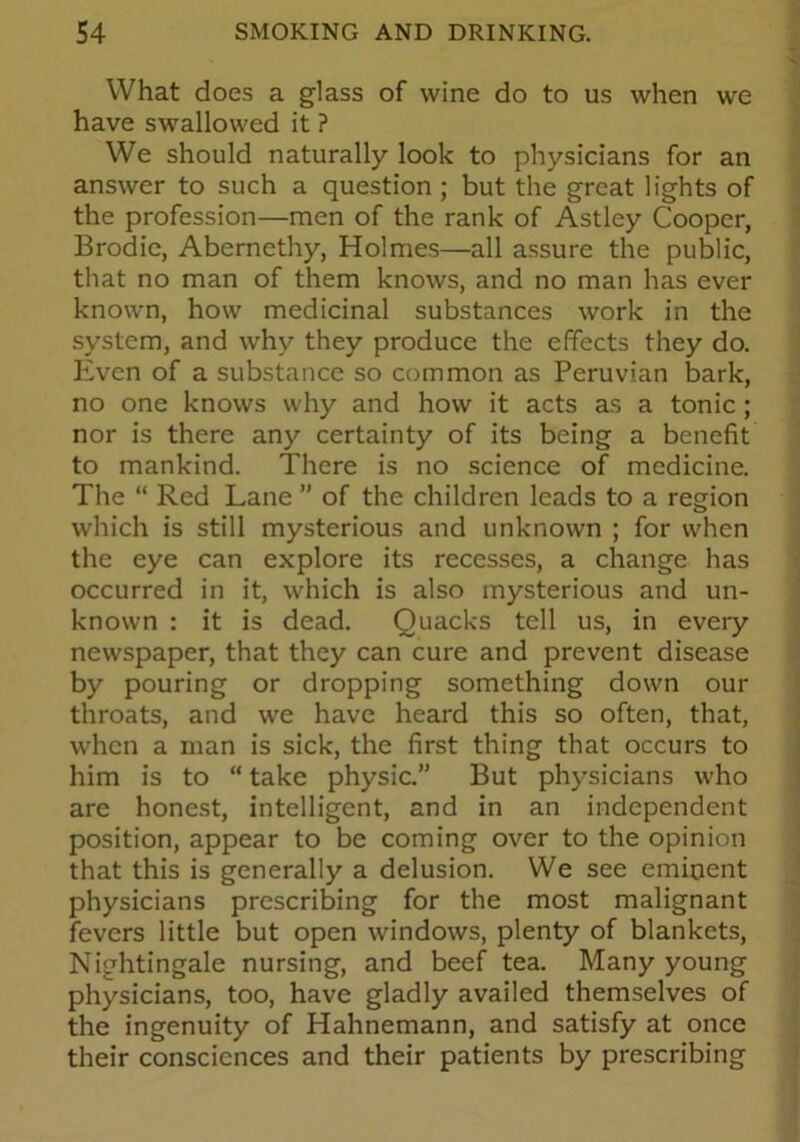 What does a glass of wine do to us when we have swallowed it ? We should naturally look to physicians for an answer to such a question ; but the great lights of the profession—men of the rank of Astley Cooper, Brodie, Aberncthy, Holmes—all assure the public, that no man of them knows, and no man has ever known, how medicinal substances work in the system, and why they produce the effects they do. Even of a substance so common as Peruvian bark, no one knows why and how it acts as a tonic; nor is there any certainty of its being a benefit to mankind. There is no science of medicine. The “ Red Lane ” of the children leads to a region which is still mysterious and unknown ; for when the eye can explore its recesses, a change has occurred in it, which is also mysterious and un- known : it is dead. Quacks tell us, in every newspaper, that they can cure and prevent disease by pouring or dropping something down our throats, and we have heard this so often, that, when a man is sick, the first thing that occurs to him is to “ take physic.” But physicians who are honest, intelligent, and in an independent position, appear to be coming over to the opinion that this is generally a delusion. We see eminent physicians prescribing for the most malignant fevers little but open windows, plenty of blankets, Nightingale nursing, and beef tea. Many young physicians, too, have gladly availed themselves of the ingenuity of Hahnemann, and satisfy at once their consciences and their patients by prescribing