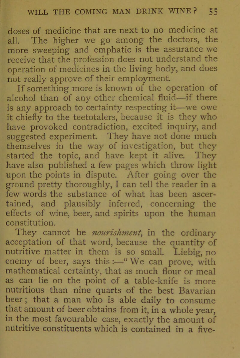 doses of medicine that are next to no medicine at all. The higher we go among the doctors, the more sweeping and emphatic is the assurance we receive that the profession does not understand the operation of medicines in the living body, and does not really approve of their employment If something more is known of the operation of alcohol than of any other chemical fluid—if there is any approach to certainty respecting it—we owe it chiefly to the teetotalers, because it is they who have provoked contradiction, excited inquiry, and suggested experiment They have not done much themselves in the way of investigation, but they started the topic, and have kept it alive. They have also published a few pages which throw light upon the points in dispute. After going over the ground pretty thoroughly, I can tell the reader in a few words the substance of what has been ascer- tained, and plausibly inferred, concerning the effects of wine, beer, and spirits upon the human constitution. They cannot be nourishment, in the ordinary acceptation of that word, because the quantity of nutritive matter in them is so small. Liebig, no enemy of beer, says this :—“ We can prove, with mathematical certainty, that as much flour or meal as can lie on the point of a table-knife is more nutritious than nine quarts of the best Bavarian beer; that a man who is able daily to consume that amount of beer obtains from it, in a whole year, in the most favourable case, exactly the amount of nutritive constituents which is contained in a five-