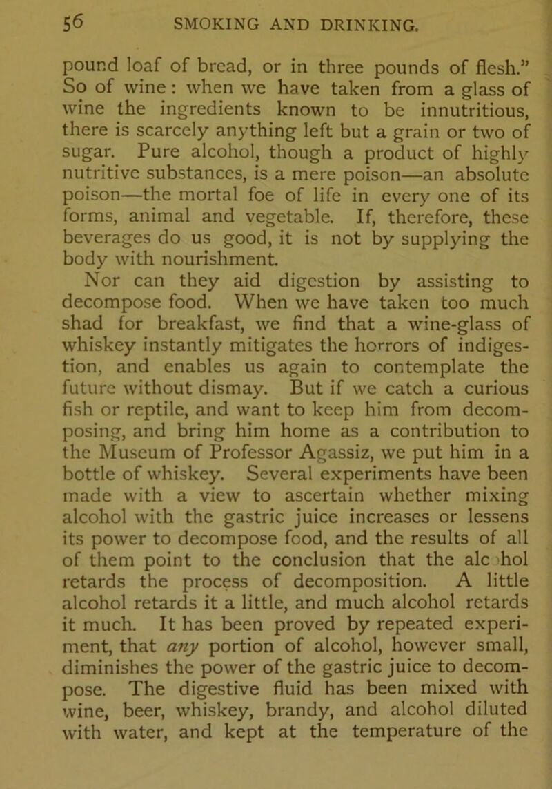 pound loaf of bread, or in three pounds of flesh.” So of wine : when we have taken from a glass of wine the ingredients known to be innutritious, there is scarcely anything left but a grain or two of sugar. Pure alcohol, though a product of highly nutritive substances, is a mere poison—an absolute poison—the mortal foe of life in every one of its forms, animal and vegetable. If, therefore, these beverages do us good, it is not by supplying the body with nourishment. Nor can they aid digestion by assisting to decompose food. When we have taken too much shad for breakfast, we find that a wine-glass of whiskey instantly mitigates the horrors of indiges- tion, and enables us again to contemplate the future without dismay. But if we catch a curious fish or reptile, and want to keep him from decom- posing, and bring him home as a contribution to the Museum of Professor Agassiz, we put him in a bottle of whiskey. Several experiments have been made with a view to ascertain whether mixing alcohol with the gastric juice increases or lessens its power to decompose food, and the results of all of them point to the conclusion that the ale hoi retards the process of decomposition. A little alcohol retards it a little, and much alcohol retards it much. It has been proved by repeated experi- ment, that any portion of alcohol, however small, diminishes the power of the gastric juice to decom- pose. The digestive fluid has been mixed with wine, beer, whiskey, brandy, and alcohol diluted with water, and kept at the temperature of the