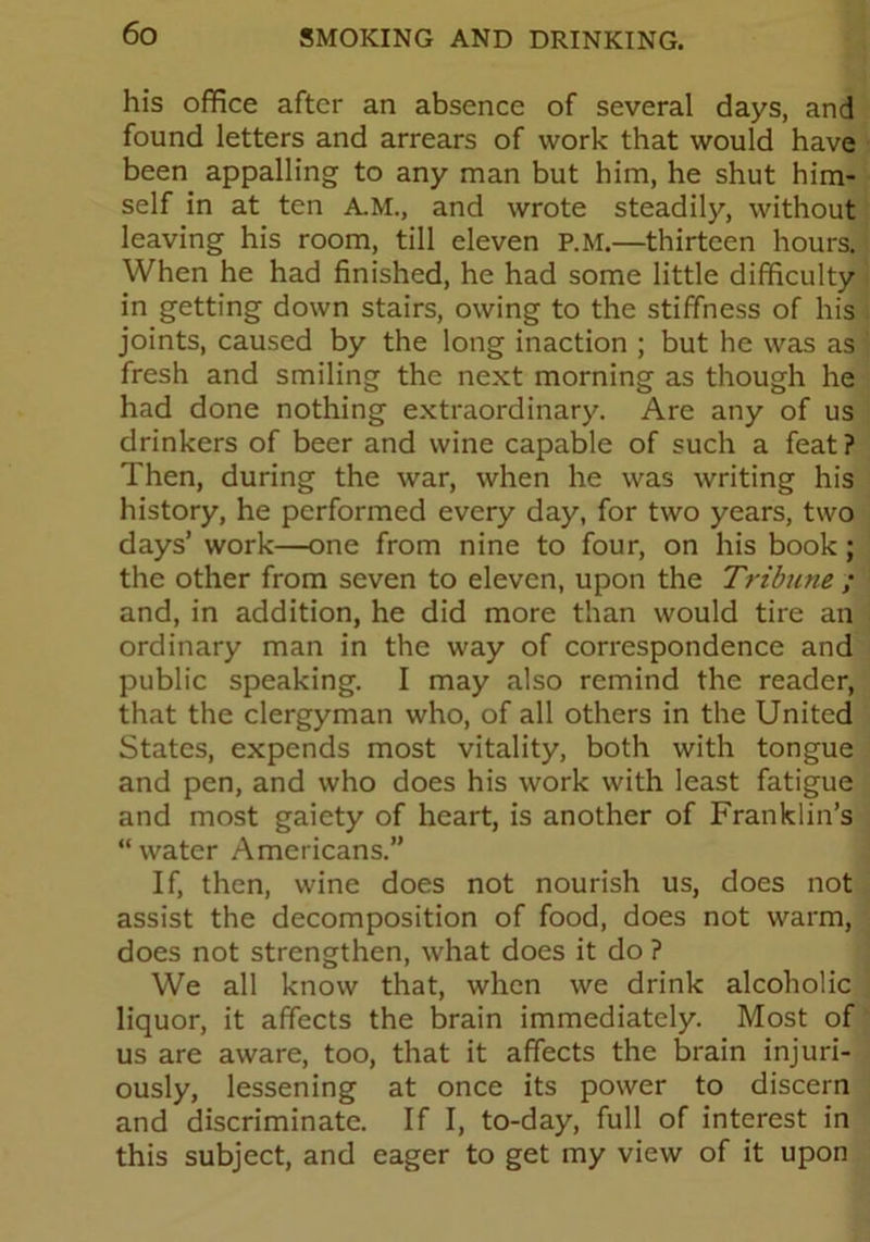 his office after an absence of several days, and found letters and arrears of work that would have been appalling to any man but him, he shut him- self in at ten A.M., and wrote steadily, without leaving his room, till eleven P.M.—thirteen hours. When he had finished, he had some little difficulty in getting down stairs, owing to the stiffness of his joints, caused by the long inaction ; but he was as fresh and smiling the next morning as though he had done nothing extraordinary. Are any of us drinkers of beer and wine capable of such a feat ? Then, during the war, when he was writing his history, he performed every day, for two years, two days’ work—one from nine to four, on his book; the other from seven to eleven, upon the Tribune ; and, in addition, he did more than would tire an ordinary man in the way of correspondence and public speaking. I may also remind the reader, that the clergyman who, of all others in the United States, expends most vitality, both with tongue and pen, and who does his work with least fatigue and most gaiety of heart, is another of Franklin’s “water Americans.” If, then, wine does not nourish us, does not assist the decomposition of food, does not warm, does not strengthen, what does it do ? We all know that, when we drink alcoholic liquor, it affects the brain immediately. Most of us are aware, too, that it affects the brain injuri- ously, lessening at once its power to discern and discriminate. If I, to-day, full of interest in this subject, and eager to get my view of it upon