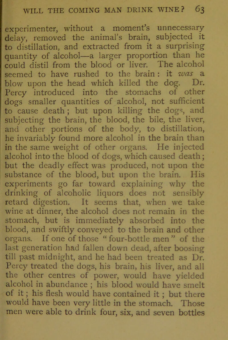 experimenter, without a moment’s unnecessary- delay, removed the animal’s brain, subjected it to distillation, and extracted from it a surprising quantity of alcohol—a larger proportion than he could distil from the blood or liver. The alcohol seemed to have rushed to the brain : it was a blow upon the head which killed the dog. Dr. Percy introduced into the stomachs of other dogs smaller quantities of alcohol, not sufficient to cause death ; but upon killing the dog'?, and subjecting the brain, the blood, the bile, the liver, and other portions of the body, to distillation, he invariably found more alcohol in the brain than in the same weight of other organs. He injected alcohol into the blood of dogs, which caused death; but the deadly effect was produced, not upon the substance of the blood, but upon the brain. His experiments go far toward explaining why the drinking of alcoholic liquors does not sensibly retard digestion. It seems that, when we take wine at dinner, the alcohol does not remain in the stomach, but is immediately absorbed into the blood, and swiftly conveyed to the brain and other organs. If one of those “ four-bottle men ” of the last generation had fallen down dead, after boosing till past midnight, and he had been treated as Dr. Percy treated the dogs, his brain, his liver, and all the other centres of power, would have yielded alcohol in abundance ; his blood would have smelt of it; his flesh would have contained it ; but there would have been very little in the stomach. Those men were able to drink four, six, and seven bottles