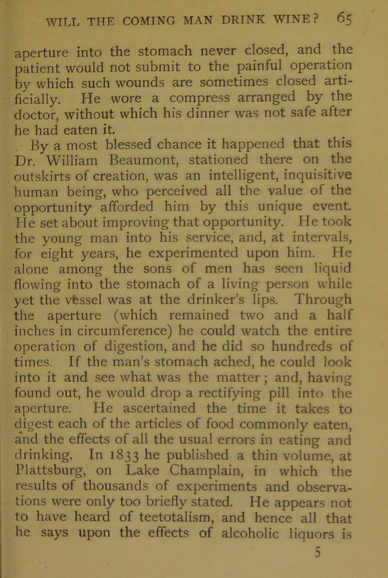 aperture into the stomach never closed, and the patient would not submit to the painful operation by which such wounds are sometimes closed arti- ficially. He wore a compress arranged by the doctor, without which his dinner was not safe after he had eaten it. By a most blessed chance it happened that this Dr. William Beaumont, stationed there on the outskirts of creation, was an intelligent, inquisitive human being, who perceived all the value of the opportunity afforded him by this unique event. He set about improving that opportunity. He took the young man into his service, and, at intervals, for eight years, he experimented upon him. He alone among the sons of men has seen liquid flowing into the stomach of a living person while yet the vessel was at the drinker’s lips. Through the aperture (which remained two and a half inches in circumference) he could watch the entire operation of digestion, and he did so hundreds of times. If the man’s stomach ached, he could look into it and see what was the matter; and, having found out, he would drop a rectifying pill into the aperture. He ascertained the time it takes to digest each of the articles of food commonly eaten, and the effects of all the usual errors in eating and drinking. In 1833 he published a thin volume, at Plattsburg, on Lake Champlain, in which the results of thousands of experiments and observa- tions were only too briefly stated. He appears not to have heard of teetotalism, and hence all that he says upon the effects of alcoholic liquors is 5