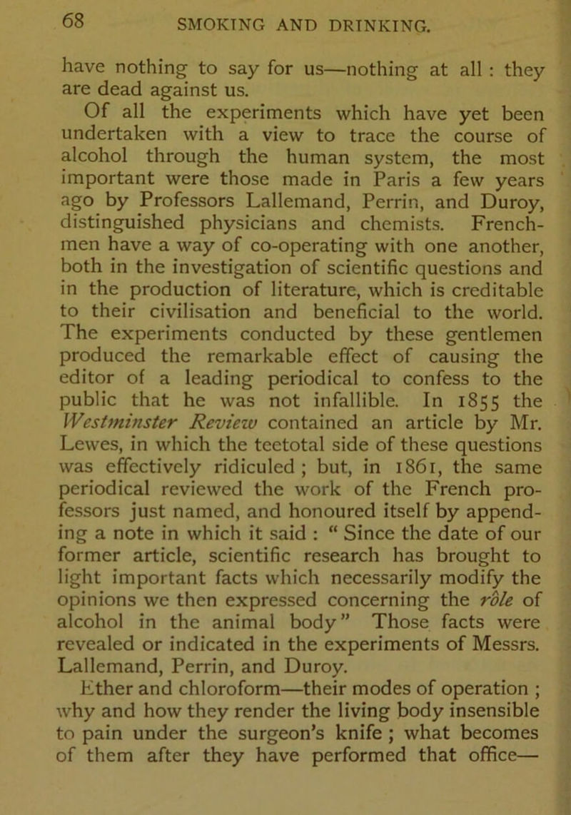 have nothing to say for us—nothing at all : they are dead against us. Of all the experiments which have yet been undertaken with a view to trace the course of alcohol through the human system, the most important were those made in Paris a few years ago by Professors Lallemand, Perrin, and Duroy, distinguished physicians and chemists. French- men have a way of co-operating with one another, both in the investigation of scientific questions and in the production of literature, which is creditable to their civilisation and beneficial to the world. The experiments conducted by these gentlemen produced the remarkable effect of causing the editor of a leading periodical to confess to the public that he was not infallible. In 1855 the Westminster Reviezv contained an article by Mr. Lewes, in which the teetotal side of these questions was effectively ridiculed; but, in 1861, the same periodical reviewed the work of the French pro- fessors just named, and honoured itself by append- ing a note in which it said : “ Since the date of our former article, scientific research has brought to light important facts which necessarily modify the opinions we then expressed concerning the role of alcohol in the animal body” Those facts were revealed or indicated in the experiments of Messrs. Lallemand, Perrin, and Duroy. Ether and chloroform—their modes of operation ; why and how they render the living body insensible to pain under the surgeon’s knife ; what becomes of them after they have performed that office—