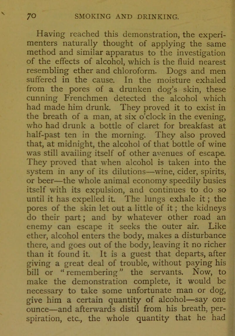 Having reached this demonstration, the experi- menters naturally thought of applying the same method and similar apparatus to the investigation of the effects of alcohol, which is the fluid nearest resembling ether and chloroform. Dogs and men suffered in the cause. In the moisture exhaled from the pores of a drunken dog’s skin, these cunning Frenchmen detected the alcohol which had made him drunk. They proved it to exist in the breath of a man, at six o’clock in the evening, who had drunk a bottle of claret for breakfast at half-past ten in the morning. They also proved that, at midnight, the alcohol of that bottle of wine was still availing itself of other avenues of escape. They proved that when alcohol is taken into the system in any of its dilutions—wine, cider, spirits, or beer—the whole animal economy speedily busies itself with its expulsion, and continues to do so until it has expelled it The lungs exhale it; the pores of the skin let out a little of it; the kidneys do their part; and by whatever other road an enemy can escape it seeks the outer air. Like ether, alcohol enters the body, makes a disturbance there, and goes out of the body, leaving it no richer than it found it. It is a guest that departs, after giving a great deal of trouble, without paying his bill or “remembering” the servants. Now, to make the demonstration complete, it would be necessary to take some unfortunate man or dog, give him a certain quantity of alcohol—say one ounce—and afterwards distil from his breath, per- spiration, etc., the whole quantity that he had