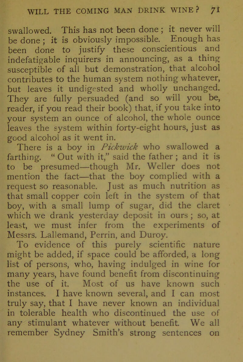 swallowed. This has not been done ; it never will be done ; it is obviously impossible. Enough has been done to justify these conscientious and indefatigable inquirers in announcing, as a thing susceptible of all but demonstration, that alcohol contributes to the human system nothing whatever, but leaves it undigested and wholly unchanged. They are fully persuaded (and so will you be, reader, if you read their book) that, if you take into your system an ounce of alcohol, the whole ounce leaves the system within forty-eight hours, just as good alcohol as it went in. There is a boy in Pickwick who swallowed a farthing. “ Out with it,” said the father ; and it is to be presumed—though Mr. Weller does not mention the fact—that the boy complied with a request so reasonable. Just as much nutrition as that small copper coin left in the system of that boy, with a small lump of sugar, did the claret which we drank yesterday deposit in ours ; so, at least, we must infer from the experiments of Messrs. Lallemand, Perrin, and Duroy. To evidence of this purely scientific nature might be added, if space could be afforded, a long list of persons, who, having indulged in wine for many years, have found benefit from discontinuing the use of it. Most of us have known such instances. I have known several, and I can most truly say, that I have never known an individual in tolerable health who discontinued the use of any stimulant whatever without benefit We all remember Sydney Smith’s strong sentences on