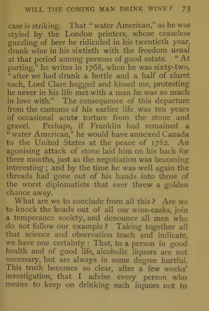 case is striking. That “ water American,” as he was styled by the London printers, whose ceaseless guzzling of beer he ridiculed in his twentieth year, drank wine in his sixtieth with the freedom usual at that period among persons of good estate. “ At parting,” he writes in 1768, when he was sixty-two, “ after we had drunk a bottle and a half of claret each, Lord Clare hugged and kissed me, protesting he never in his life met with a man he was so much in love with.” The consequence of this departure from the customs of his earlier life was ten years of occasional acute torture from the stone and gravel. Perhaps, if Franklin had remained a “water American,” he would have annexed Canada to the United States at the peace of 1782. An agonising attack of stone laid him on his back for three months, just as the negotiation was becoming interesting ; and by the time he was well again the threads had gone out of his hands into those of the worst diplomatists that ever threw a golden chance away. What are we to conclude from all this ? Are we to knock the heads out of all our wine-casks, join a temperance society, and denounce all men who do not follow our example ? Taking together all that science and observation teach and indicate, we have one certainty : That, to a person in good health and of good life, alcoholic liquors are not necessary, but are always in some degree hurtful. This truth becomes so clear, after a few weeks’ investigation, that I advise every person who means to keep on drinking such liquors not to