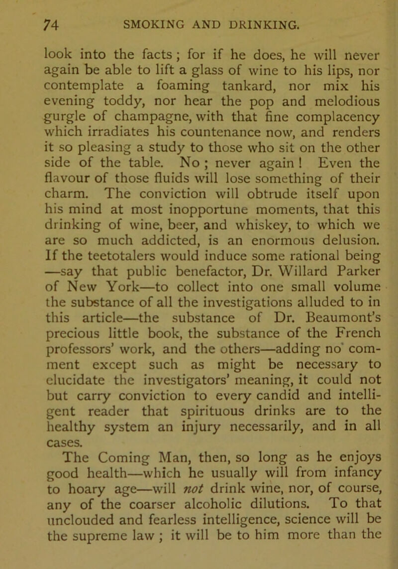 look into the facts ; for if he does, he will never again be able to lift a glass of wine to his lips, nor contemplate a foaming tankard, nor mix his evening toddy, nor hear the pop and melodious gurgle of champagne, with that fine complacency which irradiates his countenance now, and renders it so pleasing a study to those who sit on the other side of the table. No ; never again ! Even the flavour of those fluids will lose something of their charm. The conviction will obtrude itself upon his mind at most inopportune moments, that this drinking of wine, beer, and whiskey, to which we are so much addicted, is an enormous delusion. If the teetotalers would induce some rational being —say that public benefactor, Dr. Willard Parker of New York—to collect into one small volume the substance of all the investigations alluded to in this article—the substance of Dr. Beaumont’s precious little book, the substance of the French professors’ work, and the others—adding no com- ment except such as might be necessary to elucidate the investigators’ meaning, it could not but carry conviction to every candid and intelli- gent reader that spirituous drinks are to the healthy system an injury necessarily, and in all cases. The Coming Man, then, so long as he enjoys good health—which he usually will from infancy to hoary age—will not drink wine, nor, of course, any of the coarser alcoholic dilutions. To that unclouded and fearless intelligence, science will be the supreme law ; it will be to him more than the