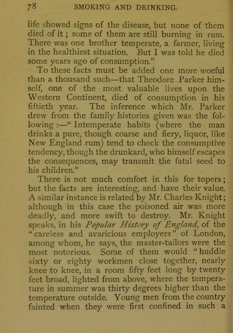 life showed signs of the disease, but none of them died of it; some of them are still burning in rum. There was one brother temperate, a farmer, living in the healthiest situation. But I was told he died some years ago of consumption.” To these facts must be added one more woeful than a thousand such—that Theodore Parker him- self, one of the most valuable lives upon the Western Continent, died of consumption in his fiftieth year. The inference which Mr. Parker drew from the family histories given was the fol- lowing :—“ Intemperate habits (where the man drinks a pure, though coarse and fiery, liquor, like New England rum) tend to check the consumptive tendency, though the drunkard, who himself escapes the consequences, may transmit the fatal seed to his children.” There is not much comfort in this for topers; but the facts are interesting, and have their value. A similar instance is related by Mr. Charles Knight; although in this case the poisoned air was more deadly, and more swift to destroy. Mr. Knight speaks, in his Popular History of England, of the “careless and avaricious employers” of London, among whom, he says, the master-tailors were the most notorious. Some of them would “ huddle sixty or eighty workmen close together, nearly knee to knee, in a room fifty feet long by twenty feet broad, lighted from above, where the tempera- ture in summer was thirty degrees higher than the temperature outside. Young men from the country fainted when they were first confined in such a