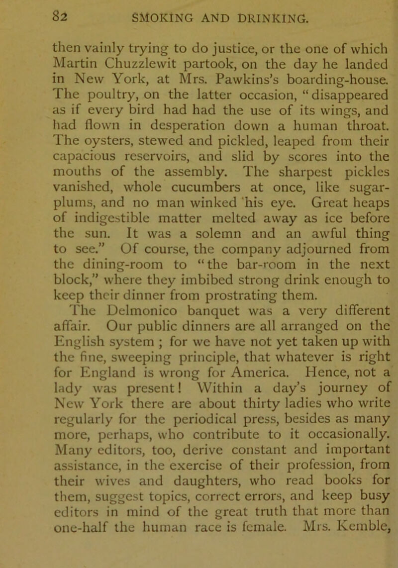 then vainly trying to do justice, or the one of which Martin Chuzzlewit partook, on the day he landed in New York, at Mrs. Pawkins’s boarding-house. The poultry, on the latter occasion, “ disappeared as if every bird had had the use of its wings, and had flown in desperation down a human throat. The oysters, stewed and pickled, leaped from their capacious reservoirs, and slid by scores into the mouths of the assembly. The sharpest pickles vanished, whole cucumbers at once, like sugar- plums, and no man winked his eye. Great heaps of indigestible matter melted away as ice before the sun. It was a solemn and an awful thing to see.” Of course, the company adjourned from the dining-room to “ the bar-room in the next block,” where they imbibed strong drink enough to keep their dinner from prostrating them. The Delmonico banquet was a very different affair. Our public dinners are all arranged on the English system ; for we have not yet taken up with the fine, sweeping principle, that whatever is right for England is wrong for America. Hence, not a lady was present! Within a day’s journey of New York there are about thirty ladies who write regularly for the periodical press, besides as many more, perhaps, who contribute to it occasionally. Many editors, too, derive constant and important assistance, in the exercise of their profession, from their wives and daughters, who read books for them, suggest topics, correct errors, and keep busy editors in mind of the great truth that more than one-half the human race is female. Mrs. Kemble,