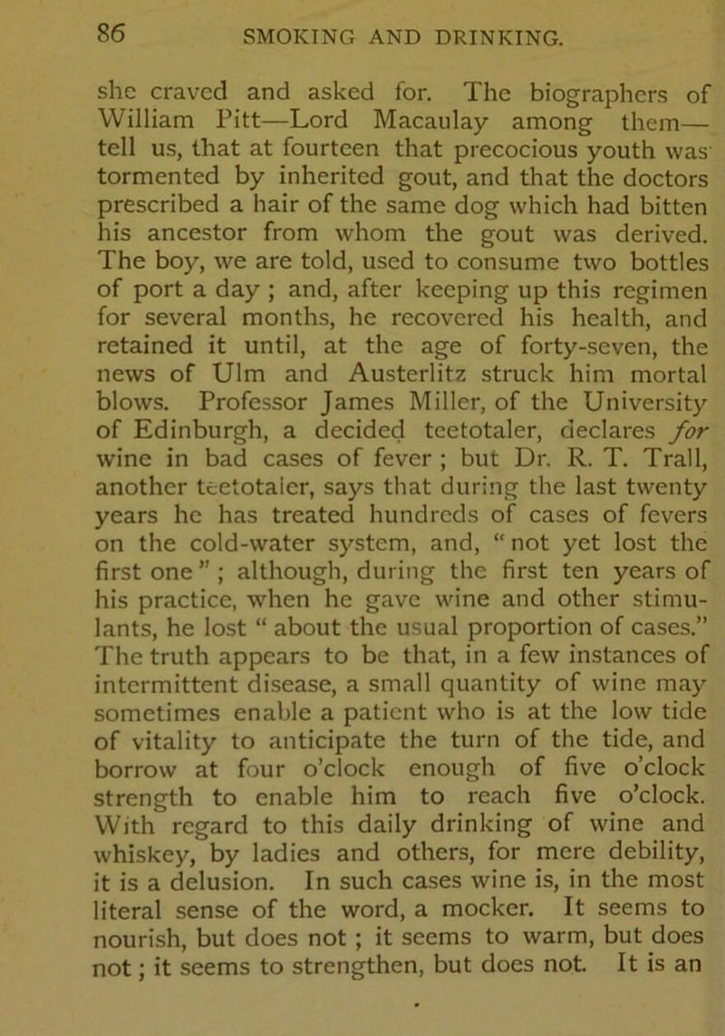 she craved and asked for. The biographers of William Pitt—Lord Macaulay among them— tell us, that at fourteen that precocious youth was tormented by inherited gout, and that the doctors prescribed a hair of the same dog which had bitten his ancestor from whom the gout was derived. The boy, we are told, used to consume two bottles of port a day ; and, after keeping up this regimen for several months, he recovered his health, and retained it until, at the age of forty-seven, the news of Ulm and Austerlitz struck him mortal blows. Professor James Miller, of the University of Edinburgh, a decided teetotaler, declares for wine in bad cases of fever ; but Dr. R. T. Trail, another teetotaler, says that during the last twenty years he has treated hundreds of cases of fevers on the cold-water system, and, “ not yet lost the first one ” ; although, during the first ten years of his practice, when he gave wine and other stimu- lants, he lost “ about the usual proportion of cases.” The truth appears to be that, in a few instances of intermittent disease, a small quantity of wine may sometimes enable a patient who is at the low tide of vitality to anticipate the turn of the tide, and borrow at four o’clock enough of five o’clock strength to enable him to reach five o’clock. With regard to this daily drinking of wine and whiskey, by ladies and others, for mere debility, it is a delusion. In such cases wine is, in the most literal sense of the word, a mocker. It seems to nourish, but does not ; it seems to warm, but does not; it seems to strengthen, but does not. It is an