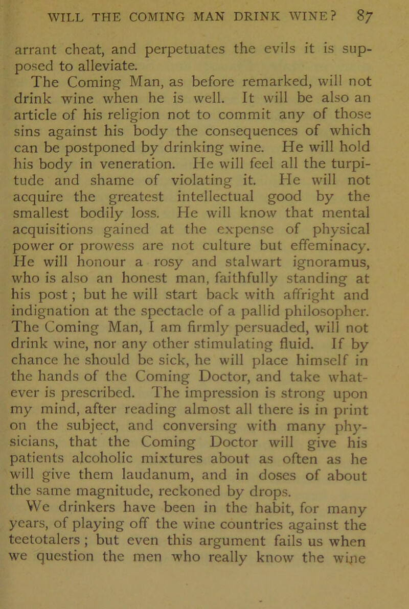 arrant cheat, and perpetuates the evils it is sup- posed to alleviate. The Coming Man, as before remarked, will not drink wine when he is well. It will be also an article of his religion not to commit any of those sins against his body the consequences of which can be postponed by drinking wine. He will hold his body in veneration. He will feel all the turpi- tude and shame of violating it. He will not acquire the greatest intellectual good by the smallest bodily loss. He will know that mental acquisitions gained at the expense of physical power or prowess are not culture but effeminacy. He will honour a rosy and stalwart ignoramus, who is also an honest man, faithfully standing at his post; but he will start back with affright and indignation at the spectacle of a pallid philosopher. The Coming Man, I am firmly persuaded, will not drink wine, nor any other stimulating fluid. If by chance he should be sick, he will place himself in the hands of the Coming Doctor, and take what- ever is prescribed. The impression is strong upon my mind, after reading almost all there is in print on the subject, and conversing with many phy- sicians, that the Coming Doctor will give his patients alcoholic mixtures about as often as he will give them laudanum, and in doses of about the same magnitude, reckoned by drops. We drinkers have been in the habit, for many years, of playing off the wine countries against the teetotalers ; but even this argument fails us when we question the men who really know the wipe