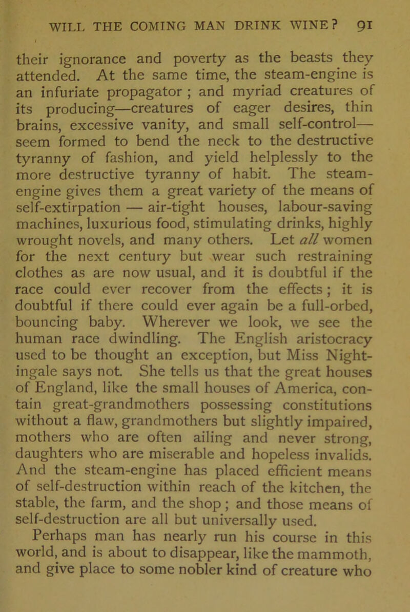 their ignorance and poverty as the beasts they attended. At the same time, the steam-engine is an infuriate propagator ; and myriad creatures of its producing—creatures of eager desires, thin brains, excessive vanity, and small self-control— seem formed to bend the neck to the destructive tyranny of fashion, and yield helplessly to the more destructive tyranny of habit. The steam- engine gives them a great variety of the means of self-extirpation — air-tight houses, labour-saving machines, luxurious food, stimulating drinks, highly wrought novels, and many others. Let all women for the next century but wear such restraining clothes as are now usual, and it is doubtful if the race could ever recover from the effects; it is doubtful if there could ever again be a full-orbed, bouncing baby. Wherever we look, we see the human race dwindling. The English aristocracy used to be thought an exception, but Miss Night- ingale says not She tells us that the great houses of England, like the small houses of America, con- tain great-grandmothers possessing constitutions without a flaw, grandmothers but slightly impaired, mothers who are often ailing and never strong, daughters who are miserable and hopeless invalids. And the steam-engine has placed efficient means of self-destruction within reach of the kitchen, the stable, the farm, and the shop; and those means of self-destruction are all but universally used. Perhaps man has nearly run his course in this world, and is about to disappear, like the mammoth, and give place to some nobler kind of creature who