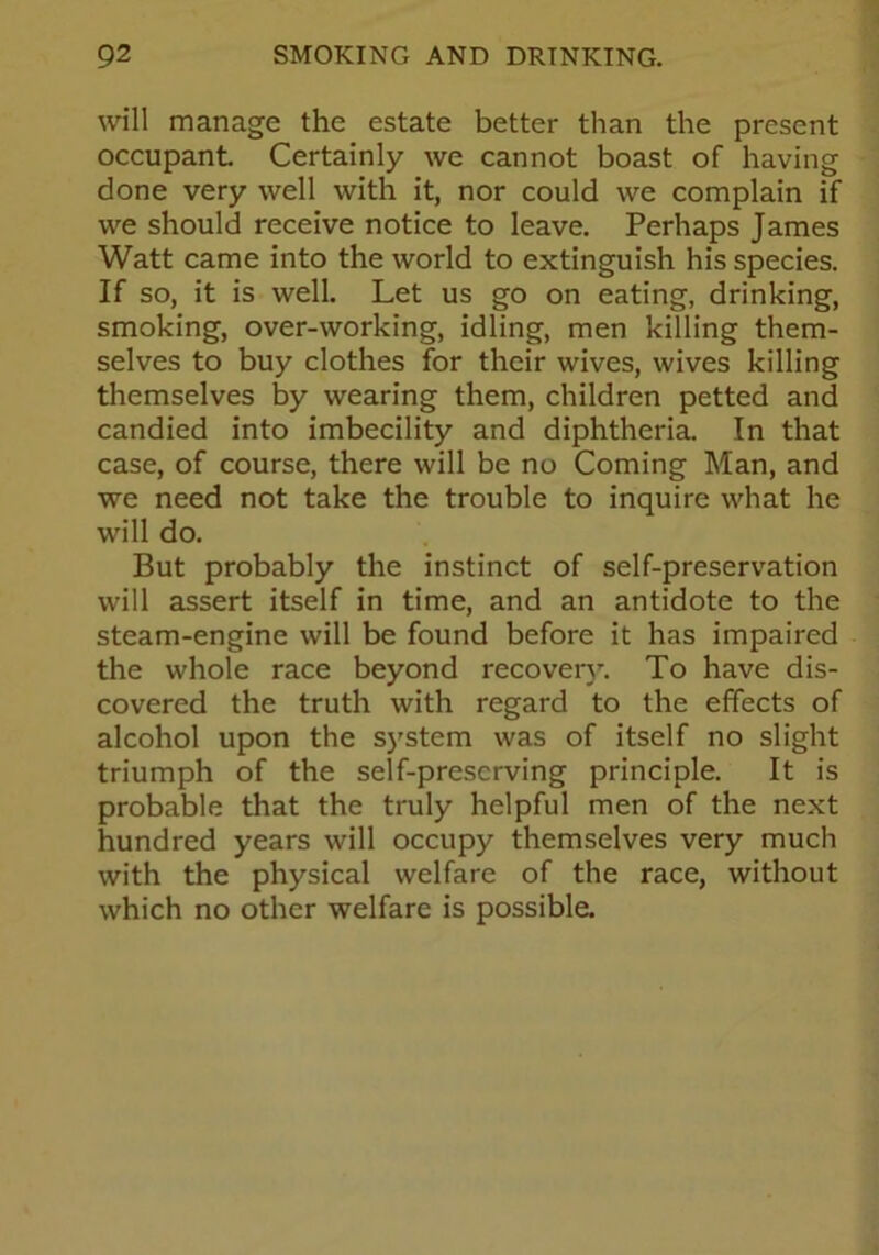 will manage the estate better than the present occupant. Certainly we cannot boast of having done very well with it, nor could we complain if we should receive notice to leave. Perhaps James Watt came into the world to extinguish his species. If so, it is well. Let us go on eating, drinking, smoking, over-working, idling, men killing them- selves to buy clothes for their wives, wives killing themselves by wearing them, children petted and candied into imbecility and diphtheria. In that case, of course, there will be no Coming Man, and we need not take the trouble to inquire what he will do. But probably the instinct of self-preservation will assert itself in time, and an antidote to the steam-engine will be found before it has impaired the whole race beyond recovery. To have dis- covered the truth with regard to the effects of alcohol upon the system was of itself no slight triumph of the self-preserving principle. It is probable that the truly helpful men of the next hundred years will occupy themselves very much with the physical welfare of the race, without which no other welfare is possible.