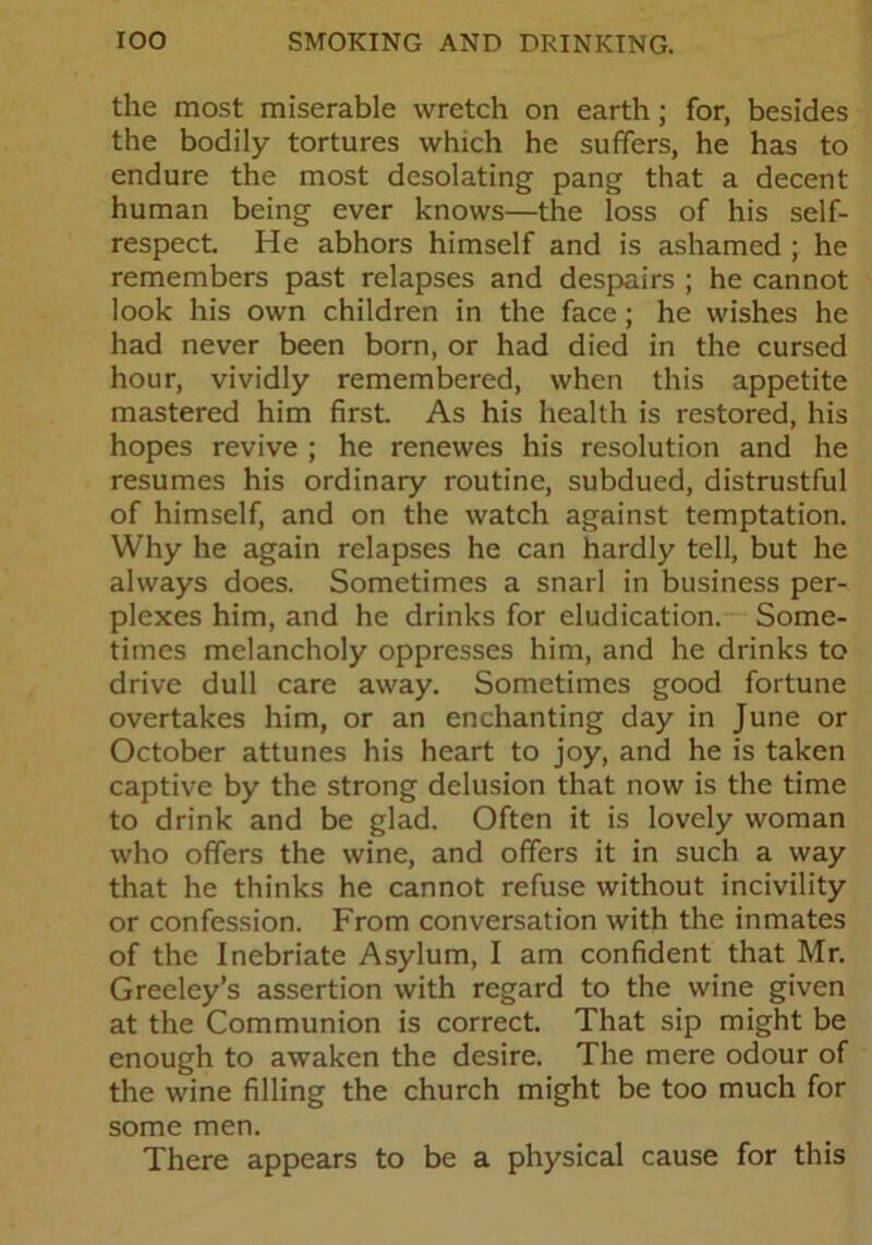 the most miserable wretch on earth; for, besides the bodily tortures which he suffers, he has to endure the most desolating pang that a decent human being ever knows—the loss of his self- respect. He abhors himself and is ashamed ; he remembers past relapses and despairs ; he cannot look his own children in the face; he wishes he had never been born, or had died in the cursed hour, vividly remembered, when this appetite mastered him first. As his health is restored, his hopes revive ; he renewes his resolution and he resumes his ordinary routine, subdued, distrustful of himself, and on the watch against temptation. Why he again relapses he can hardly tell, but he always does. Sometimes a snarl in business per- plexes him, and he drinks for eludication. Some- times melancholy oppresses him, and he drinks to drive dull care away. Sometimes good fortune overtakes him, or an enchanting day in June or October attunes his heart to joy, and he is taken captive by the strong delusion that now is the time to drink and be glad. Often it is lovely woman who offers the wine, and offers it in such a way that he thinks he cannot refuse without incivility or confession. From conversation with the inmates of the Inebriate Asylum, I am confident that Mr. Greeley’s assertion with regard to the wine given at the Communion is correct. That sip might be enough to awaken the desire. The mere odour of the wine filling the church might be too much for some men. There appears to be a physical cause for this