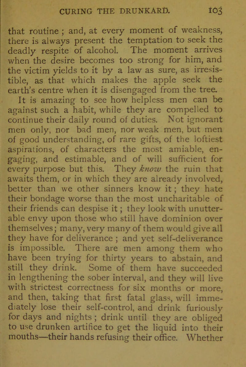that routine ; and, at every moment of weakness, there is always present the temptation to seek the deadly respite of alcohol. The moment arrives when the desire becomes too strong for him, and the victim yields to it by a law as sure, as irresis- tible, as that which makes the apple seek the earth’s centre when it is disengaged from the tree. It is amazing to see how helpless men can be against such a habit, while they are compelled to continue their daily round of duties. Not ignorant men only, nor bad men, nor weak men, but men of good understanding, of rare gifts, of the loftiest aspirations, of characters the most amiable, en- gaging, and estimable, and of will sufficient for every purpose but this. They know the ruin that awaits them, or in which they are already involved, better than we other sinners know it; they hate their bondage worse than the most uncharitable of their friends can despise it; they look with unutter- able envy upon those who still have dominion over themselves; many, very many of them would give all they have for deliverance ; and yet self-deliverance is impossible. There are men among them who have been trying for thirty years to abstain, and still they drink. Some of them have succeeded in lengthening the sober interval, and they will live with strictest correctness for six months or more, and then, taking that first fatal glass, will imme- diately lose their self-control, and drink furiously for days and nights ; drink until they are obliged to use drunken artifice to get the liquid into their mouths—their hands refusing their office. Whether