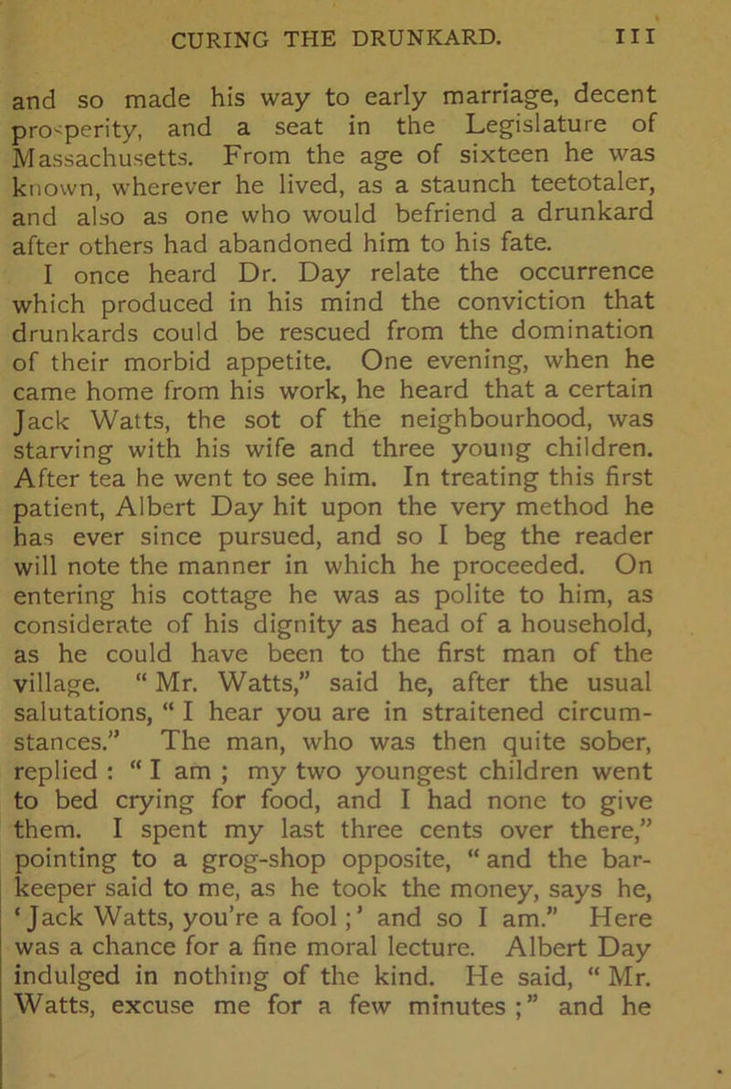 and so made his way to early marriage, decent prosperity, and a seat in the Legislature of Massachusetts. From the age of sixteen he was known, wherever he lived, as a staunch teetotaler, and also as one who would befriend a drunkard after others had abandoned him to his fate. I once heard Dr. Day relate the occurrence which produced in his mind the conviction that drunkards could be rescued from the domination of their morbid appetite. One evening, when he came home from his work, he heard that a certain Jack Watts, the sot of the neighbourhood, was starving with his wife and three young children. After tea he went to see him. In treating this first patient, Albert Day hit upon the very method he has ever since pursued, and so I beg the reader will note the manner in which he proceeded. On entering his cottage he was as polite to him, as considerate of his dignity as head of a household, as he could have been to the first man of the village. “ Mr. Watts,” said he, after the usual salutations, “ I hear you are in straitened circum- stances.” The man, who was then quite sober, replied : “ I am ; my two youngest children went to bed crying for food, and I had none to give them. I spent my last three cents over there,” pointing to a grog-shop opposite, “ and the bar- keeper said to me, as he took the money, says he, ‘ Jack Watts, you’re a fool; * and so I am.” Here was a chance for a fine moral lecture. Albert Day indulged in nothing of the kind. He said, “ Mr. Watts, excuse me for a few minutes and he