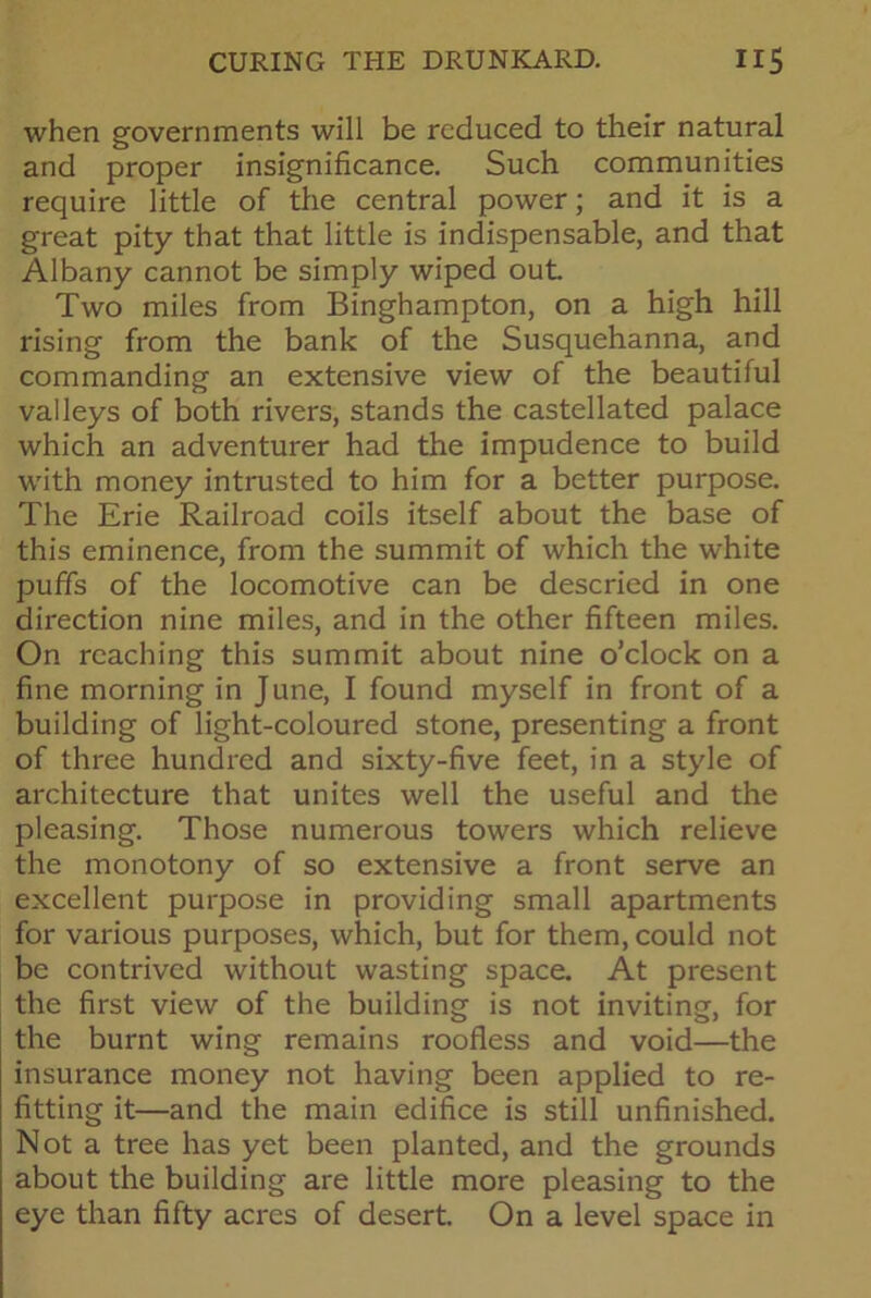 when governments will be reduced to their natural and proper insignificance. Such communities require little of the central power; and it is a great pity that that little is indispensable, and that Albany cannot be simply wiped out Two miles from Binghampton, on a high hill rising from the bank of the Susquehanna, and commanding an extensive view of the beautiful valleys of both rivers, stands the castellated palace which an adventurer had the impudence to build with money intrusted to him for a better purpose. The Erie Railroad coils itself about the base of this eminence, from the summit of which the white puffs of the locomotive can be descried in one direction nine miles, and in the other fifteen miles. On reaching this summit about nine o’clock on a fine morning in June, I found myself in front of a building of light-coloured stone, presenting a front of three hundred and sixty-five feet, in a style of architecture that unites well the useful and the pleasing. Those numerous towers which relieve the monotony of so extensive a front serve an excellent purpose in providing small apartments for various purposes, which, but for them, could not be contrived without wasting space. At present the first view of the building is not inviting, for the burnt wing remains roofless and void—the insurance money not having been applied to re- fitting it—and the main edifice is still unfinished. Not a tree has yet been planted, and the grounds about the building are little more pleasing to the eye than fifty acres of desert. On a level space in