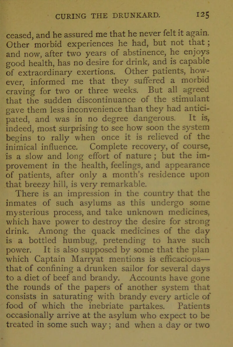 ceased, and he assured me that he never felt it again. Other morbid experiences he had, but not that; and now, after two years of abstinence, he enjoys good health, has no desire for drink, and is capable of extraordinary exertions. Other patients, how- ever, informed me that they suffered a morbid craving for two or three weeks. But all agreed that the sudden discontinuance of the stimulant gave them less inconvenience than they had antici- pated, and was in no degree dangerous. It is, indeed, most surprising to see how soon the system begins to rally when once it is relieved of the inimical influence. Complete recovery, of course, is a slow and long effort of nature ; but the im- provement in the health, feelings, and appearance of patients, after only a month’s residence upon that breezy hill, is very remarkable. There is an impression in the country that the inmates of such asylums as this undergo some mysterious process, and take unknown medicines, which have power to destroy the desire for strong drink. Among the quack medicines of the day is a bottled humbug, pretending to have such power. It is also supposed by some that the plan which Captain Marryat mentions is efficacious— that of confining a drunken sailor for several days to a diet of beef and brandy. Accounts have gone the rounds of the papers of another system that consists in saturating with brandy every article of food of which the inebriate partakes. Patients occasionally arrive at the asylum who expect to be treated in some such way; and when a day or two