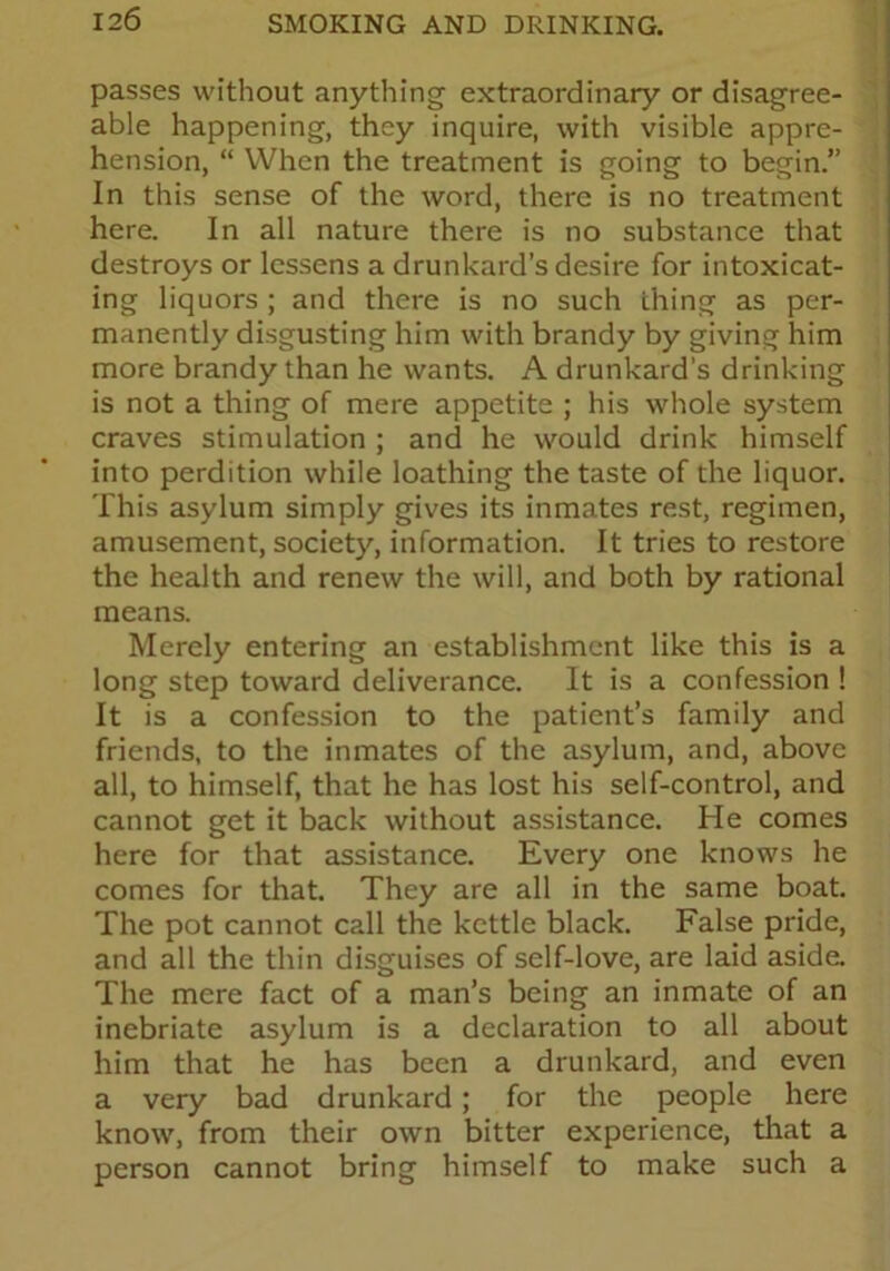 passes without anything- extraordinary or disagree- able happening, they inquire, with visible appre- hension, “ When the treatment is going to begin.” In this sense of the word, there is no treatment here. In all nature there is no substance that destroys or lessens a drunkard’s desire for intoxicat- ing liquors ; and there is no such thing as per- manently disgusting him with brandy by giving him more brandy than he wants. A drunkard’s drinking is not a thing of mere appetite ; his whole system craves stimulation ; and he would drink himself into perdition while loathing the taste of the liquor. This asylum simply gives its inmates rest, regimen, amusement, society, information. It tries to restore the health and renew the will, and both by rational means. Merely entering an establishment like this is a long step toward deliverance. It is a confession ! It is a confession to the patient’s family and friends, to the inmates of the asylum, and, above all, to himself, that he has lost his self-control, and cannot get it back without assistance. He comes here for that assistance. Every one knows he comes for that. They are all in the same boat. The pot cannot call the kettle black. False pride, and all the thin disguises of self-love, are laid aside. The mere fact of a man’s being an inmate of an inebriate asylum is a declaration to all about him that he has been a drunkard, and even a very bad drunkard; for the people here know, from their own bitter experience, that a person cannot bring himself to make such a