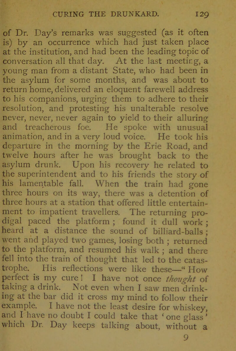 of Dr. Day’s remarks was suggested (as it often is) by an occurrence which had just taken place at the institution, and had been the leading topic of conversation all that day. At the last meeting, a young man from a distant State, who had been in the asylum for some months, and was about to return home, delivered an eloquent farewell address to his companions, urging them to adhere to their resolution, and protesting his unalterable resolve never, never, never again to yield to their alluring and treacherous foe. He spoke with unusual animation, and in a very loud voice. He took his departure in the morning by the Erie Road, and twelve hours after he was brought back to the asylum drunk. Upon his recovery he related to the superintendent and to his friends the story of his lamentable fall. When the train had gone three hours on its way, there was a detention of three hours at a station that offered little entertain- ment to impatient travellers. The returning pro- digal paced the platform ; found it dull work ; heard at a distance the sound of billiard-balls ; went and played two games, losing both ; returned to the platform, and resumed his walk ; and there fell into the train of thought that led to the catas- trophe. His reflections were like these—“ How perfect is my cure ! I have not once thought of taking a drink. Not even when I saw men drink- ing at the bar did it cross my mind to follow their example. I have not the least desire for whiskey, and I have no doubt I could take that ‘ one glass ’ which Dr. Day keeps talking about, without a 9