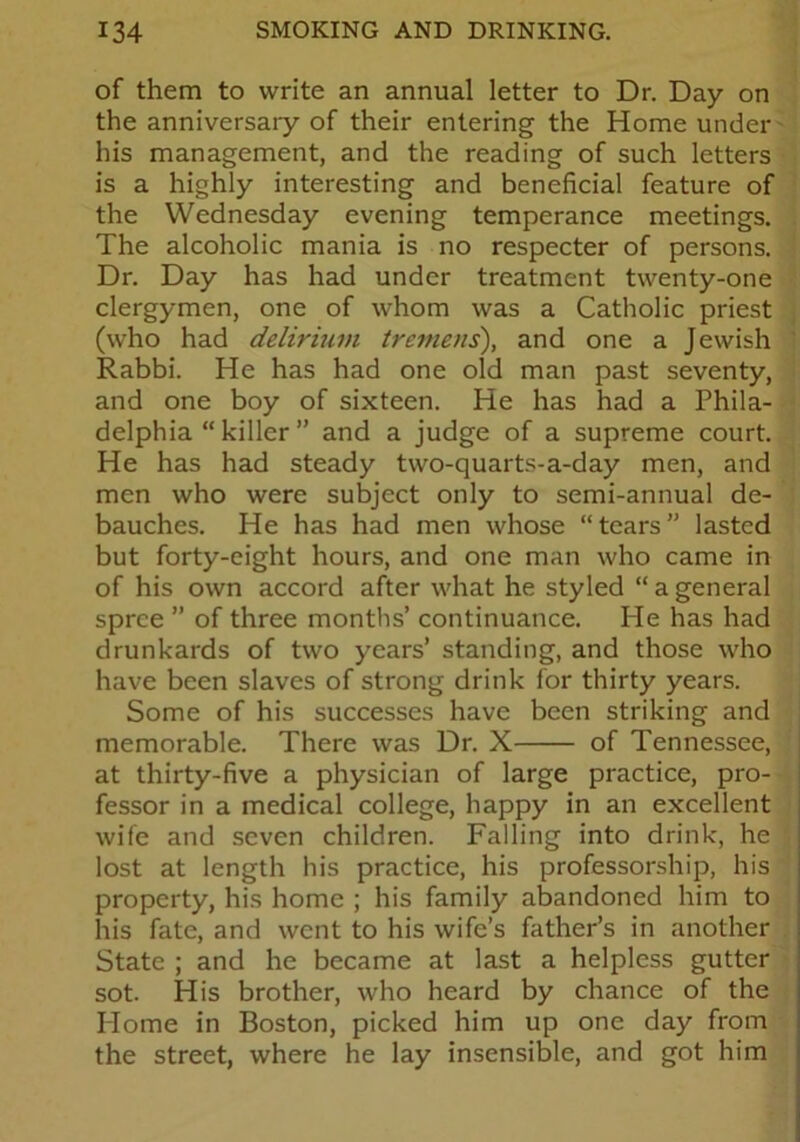 of them to write an annual letter to Dr. Day on the anniversary of their entering the Home under his management, and the reading of such letters is a highly interesting and beneficial feature of the Wednesday evening temperance meetings. The alcoholic mania is no respecter of persons. Dr. Day has had under treatment twenty-one clergymen, one of whom was a Catholic priest (who had delirium tremens), and one a Jewish Rabbi. He has had one old man past seventy, and one boy of sixteen. He has had a Phila- delphia “ killer ” and a judge of a supreme court. He has had steady two-quarts-a-day men, and men who were subject only to semi-annual de- bauches. He has had men whose “tears” lasted but forty-eight hours, and one man who came in of his own accord after what he styled “ a general spree ” of three months’ continuance. He has had drunkards of two years’ standing, and those who have been slaves of strong drink lor thirty years. Some of his successes have been striking and memorable. There was Dr. X of Tennessee, at thirty-five a physician of large practice, pro- fessor in a medical college, happy in an excellent wife and seven children. Falling into drink, he lost at length his practice, his professorship, his property, his home ; his family abandoned him to his fate, and went to his wife’s father’s in another State ; and he became at last a helpless gutter sot. His brother, who heard by chance of the Home in Boston, picked him up one day from the street, where he lay insensible, and got him