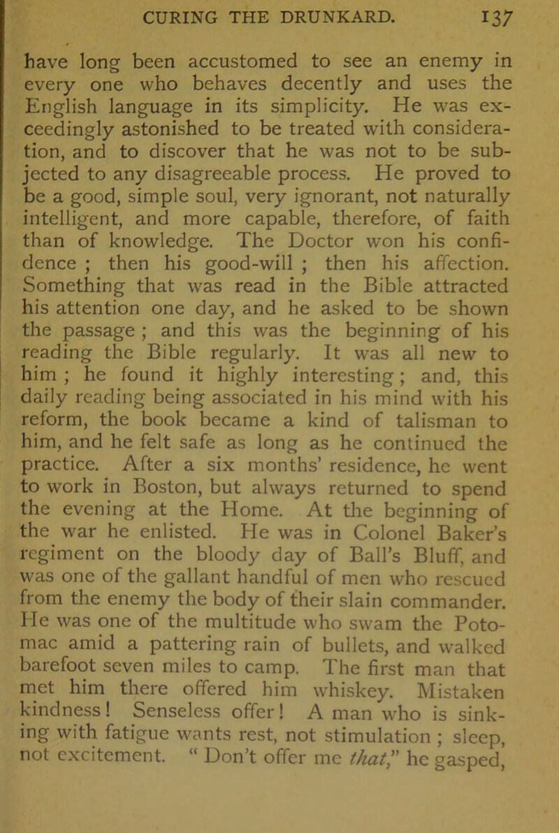 have long been accustomed to see an enemy in every one who behaves decently and uses the English language in its simplicity. He was ex- ceedingly astonished to be treated with considera- tion, and to discover that he was not to be sub- jected to any disagreeable process. He proved to be a good, simple soul, very ignorant, not naturally intelligent, and more capable, therefore, of faith than of knowledge. The Doctor won his confi- dence ; then his good-will ; then his affection. Something that was read in the Bible attracted his attention one day, and he asked to be shown the passage ; and this was the beginning of his reading the Bible regularly. It was all new to him ; he found it highly interesting; and, this daily reading being associated in his mind with his reform, the book became a kind of talisman to him, and he felt safe as long as he continued the practice. After a six months’ residence, he went to work in Boston, but always returned to spend the evening at the Home. At the beginning of the war he enlisted. He was in Colonel Baker’s regiment on the bloody day of Ball’s Bluff, and was one of the gallant handful of men who rescued from the enemy the body of their slain commander. He was one of the multitude who swam the Poto- mac amid a pattering rain of bullets, and walked barefoot seven miles to camp. The first man that met him there offered him whiskey. Mistaken kindness! Senseless offer! A man who is sink- ing with fatigue wants rest, not stimulation ; sleep, not excitement. “ Don’t offer me thathe gasped,