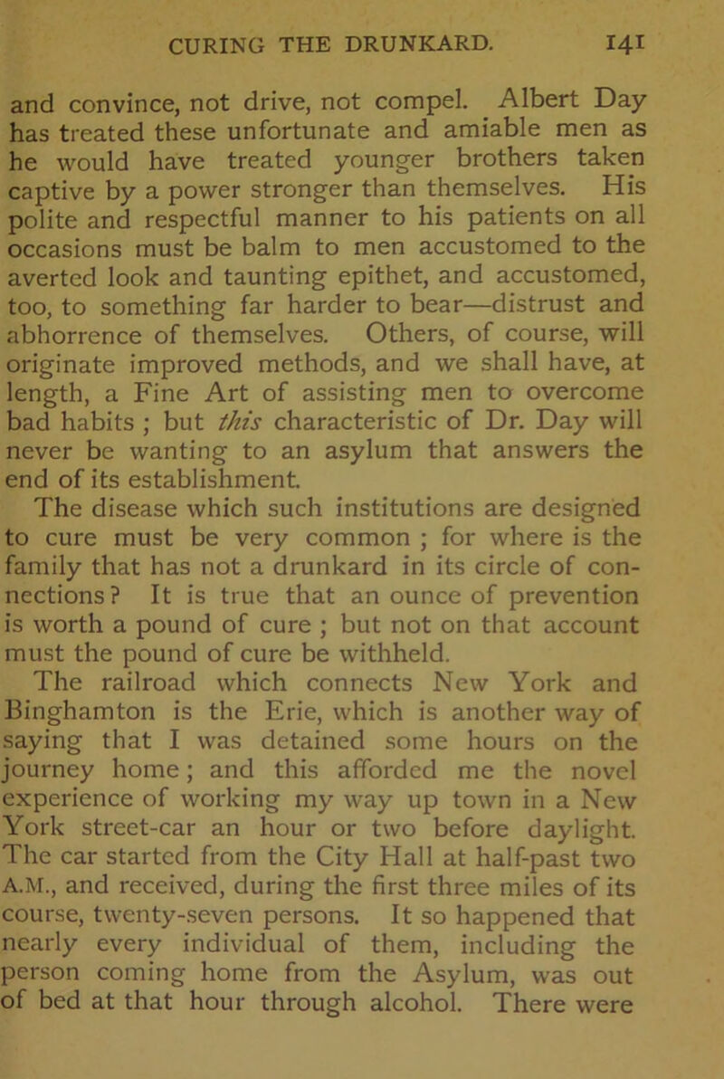 and convince, not drive, not compel. Albert Day has treated these unfortunate and amiable men as he would have treated younger brothers taken captive by a power stronger than themselves. His polite and respectful manner to his patients on all occasions must be balm to men accustomed to the averted look and taunting epithet, and accustomed, too, to something far harder to bear—distrust and abhorrence of themselves. Others, of course, will originate improved methods, and we shall have, at length, a Fine Art of assisting men to overcome bad habits ; but this characteristic of Dr. Day will never be wanting to an asylum that answers the end of its establishment. The disease which such institutions are designed to cure must be very common ; for where is the family that has not a drunkard in its circle of con- nections? It is true that an ounce of prevention is worth a pound of cure ; but not on that account must the pound of cure be withheld. The railroad which connects New York and Binghamton is the Erie, which is another way of saying that I was detained some hours on the journey home; and this afforded me the novel experience of working my way up town in a New York street-car an hour or two before daylight. The car started from the City Hall at half-past two A.M., and received, during the first three miles of its course, twenty-seven persons. It so happened that nearly every individual of them, including the person coming home from the Asylum, was out of bed at that hour through alcohol. There were