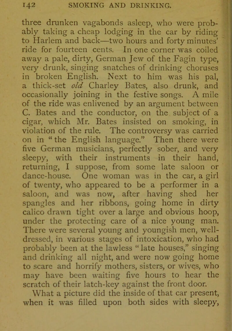 three drunken vagabonds asleep, who were prob- ably taking a cheap lodging in the car by riding to Harlem and back—two hours and forty minutes’ ride for fourteen cents. In one corner was coiled away a pale, dirty, German Jew of the Fagin type, very drunk, singing snatches of drinking choruses in broken English. Next to him was his pal, a thick-set old Charley Bates, also drunk, and occasionally joining in the festive songs. A mile of the ride was enlivened by an argument between C. Bates and the conductor, on the subject of a cigar, which Mr. Bates insisted on smoking, in violation of the rule. The controversy was carried on in “ the English language.” Then there were five German musicians, perfectly sober, and very sleepy, with their instruments in their hand, returning, I suppose, from some late saloon or dance-house. One woman was in the car, a girl of twenty, who appeared to be a performer in a saloon, and was now, after having shed her spangles and her ribbons, going home in dirty calico drawn tight over a large and obvious hoop, under the protecting care of a nice young man. There were several young and youngish men, well- dressed, in various stages of intoxication, who had probably been at the lawless “ late houses,” singing and drinking all night, and were now going home to scare and horrify mothers, sisters, or wives, who may have been waiting five hours to hear the scratch of their latch-key against the front door. What a picture did the inside of that car present, when it was filled upon both sides with sleepy,