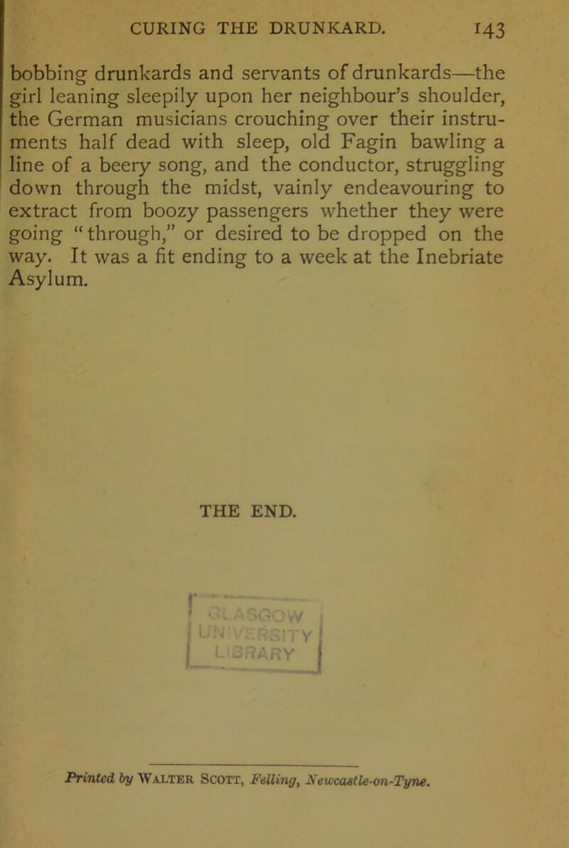 bobbing drunkards and servants of drunkards—the girl leaning sleepily upon her neighbour’s shoulder, the German musicians crouching over their instru- ments half dead with sleep, old Fagin bawling a line of a beery song, and the conductor, struggling down through the midst, vainly endeavouring to extract from boozy passengers whether they were going “ through,” or desired to be dropped on the way. It was a fit ending to a week at the Inebriate Asylum. THE END. f \ • L ASGOW > k‘:'< :rsity I LI3RARY I Printed by Walter Scott, Felling, Fewcaetle-on-Tyne.