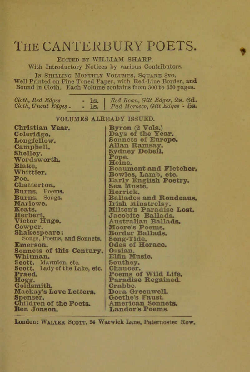 The CANTERBURY POETS. Edited by WILLIAM SHARP. With Introductory Notices by various Contributors. In Shieling Monthly Volumes, Square 8vo. Well Printed on Fine Toned Paper, with Red-Line Border, and Bound in Cloth. Each Volume contains from 300 to 350 pages. Cloth, Red Edges - Is. Red Roan, Gilt Edges, 2s. Sd. Cloth, Uncut Edges - - Is. Pad Morocco, Gilt Edges - 5s. VOLUMES ALREADY ISSUED. Christian Year. Coleridge. Longfellow. Campbell. Shelley. Wordsworth. Blake. Whittier. Poe. Chatterton. Burns. Poems. Burns. Songs. Marlowe. Keats. Herbert. Victor Hugo. Cowper. Shakespeare: Songs, Poems, and Sonnets. Emerson. Sonnets of this Century. Whitman. Scott. Marmion, etc. Scott. Lady of the Lake, etc. Praed. Hogg. Goldsmith. Mackay’s Love Letters. Spenser. Children of the Poets. Ben Jonson. Byron (2 Vols.) Hays of the Year. Sonnets of Europe. Allan Ramsay. Sydney Dobell. Pope. Hei ine. Beaumont and Fletcher. Bowles, Lamb, etc. Early English Poetry. Sea Music. Herrick. Ballades and Rondeaus. Irish Minstrelsy. Milton’s Paradise Lost. Jacobite Ballads. Australian Ballads. Moore’s Poems. Border Ballads. Song-Tide. Odes of Horace. Os sian. Elfin Music. Southey. Chaucer. Poems of Wild Life. Paradise Regained. Crabbe. Dora GreenwelL Goethe’s Faust. American Sonnets. Landor’s Poems.