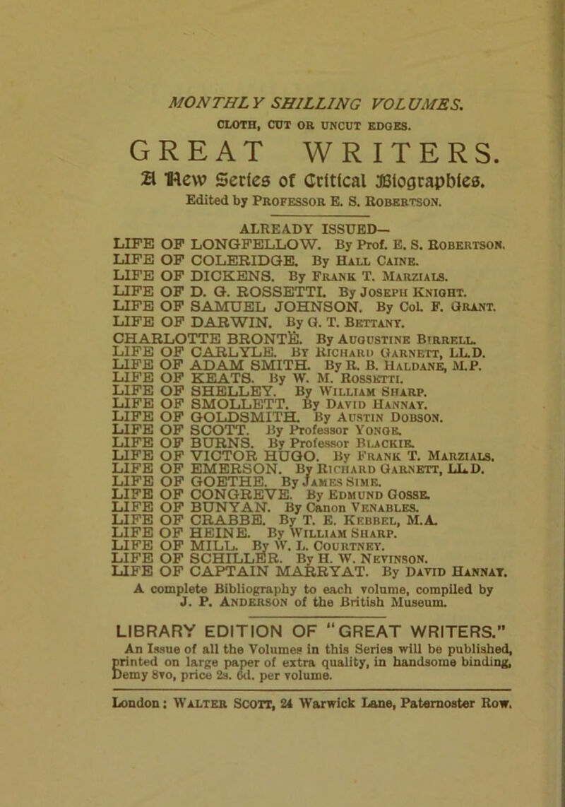 MONTHLY SHILLING VOLUMES. CLOTH, CUT OR UNCUT EDGES. GREAT WRITERS. a Hew Series ot Critical JUiograpbies. Edited by Professor E. S. Robertson. ALREADY ISSUED— LIFE OF LONGFELLOW. By Prof. E. S. Robertson, LIFE OF COLERIDGE. By Hall Caine. LIFE OF DICKENS. By Frank T. Marzials. LIFE OF D. G. ROSSETTI. By Joseph Knight. LIFE OF SAMUEL JOHNSON. By Col. F. Grant. LIFE OF DARWIN. By G. T. Bettanv. CHARLOTTE BRONTE. By Adgustine Birrell. LIFE OF CARLYLE. Br Richard Garnett, LL.D. LIFE OF ADAM SMITH. By R. B. Haldane, M.P. LIFE OF KEATS. By W. M. Rossetti. LIFE OF SHELLEY. By William Sharp. LIFE OF SMOLLETT. By David Hannay. LIFE OF GOLDSMITH. By Austin Dobson. LIFE OF SCOTT. By Professor Yonge. LIFE OF BURNS. By Professor BlaCKIE. LIFE OF VICTOR HUGO. By Frank T. Marzials. LIFE OF EMERSON. By Richard Garnett, LLD. LIFE OF GOETHE. By James Sime. LIFE OF CONGREVE. By Edmund G0SSE. LIFE OF BUNYAN. By Canon Venables. LIFE OF CRABBE. By T. E. Kebbel, M.A. LIFE OF HEINE. By William Sharp. LIFE OF MILL. By W. L. Courtney. LIFE OF SCHILLER. By H. W. Nevinson. LIFE OF CAPTAIN MARRYAT. By David Hannat. A complete Bibliography to each volume, compiled by J. P. Anderson of the British Museum. LIBRARY EDITION OF “GREAT WRITERS.” An Issue of all the Volumes in this Series will be published, printed on large paper of extra quality, in handsome binding. Demy 8vo, price 2s. (Jd. per volume.