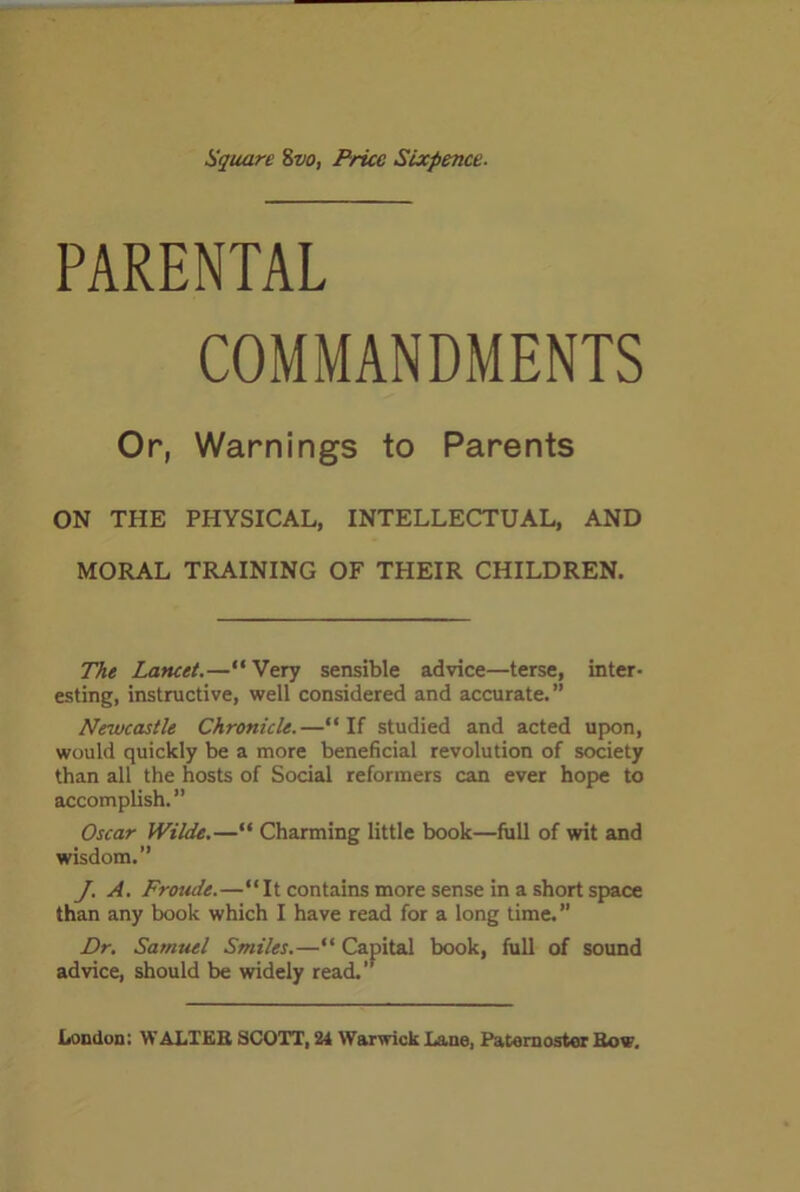 Square 8vo, Price Sixpence. PARENTAL COMMANDMENTS Or, Warnings to Parents ON THE PHYSICAL, INTELLECTUAL, AND MORAL TRAINING OF THEIR CHILDREN. The Lancet.—“Very sensible advice—terse, inter- esting, instructive, well considered and accurate.” Newcastle Chronicle.—“ If studied and acted upon, would quickly be a more beneficial revolution of society than all the hosts of Social reformers can ever hope to accomplish.” Oscar Wilde.—“ Charming little book—full of wit and wisdom.” J. A. Froude.—“It contains more sense in a short space than any book which I have read for a long time.” Dr. Samuel Smiles.—“ Capital book, full of sound advice, should be widely read.”