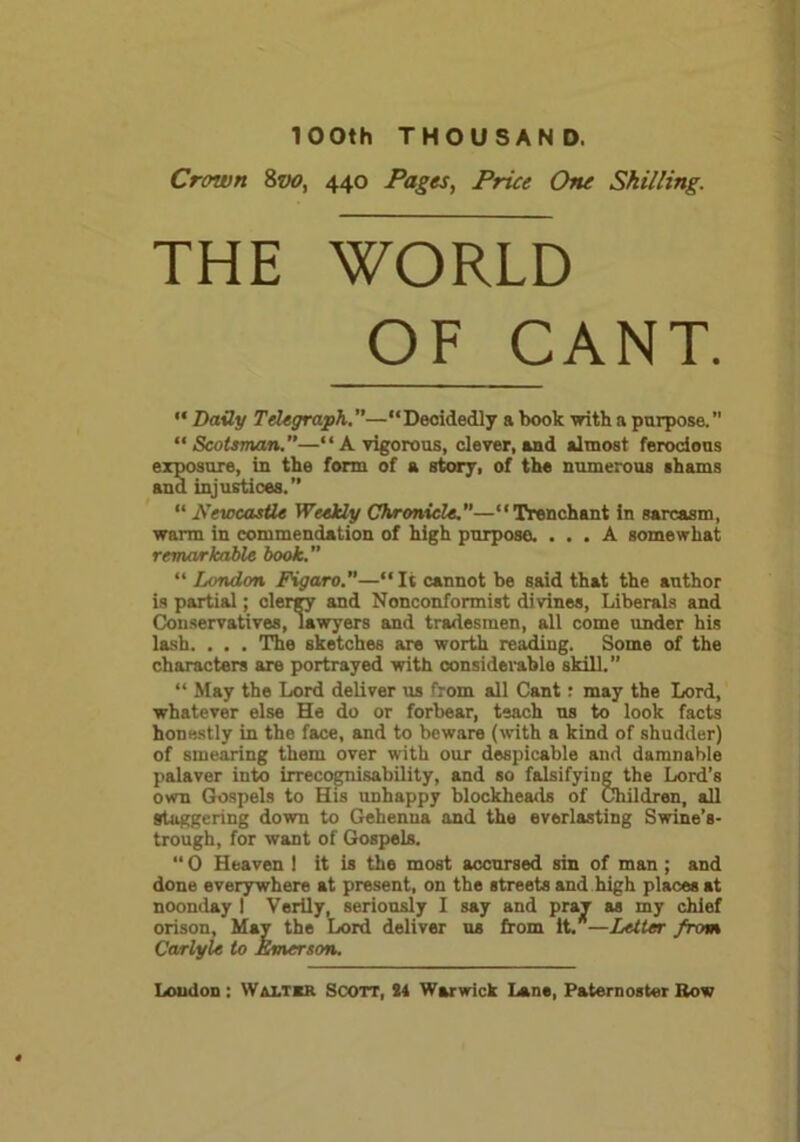 100th THOUSAND. Crown 8vo, 440 Pages, Price One Shilling. THE WORLD OF CANT. “ Daily Telegraph.—“Decidedly a book with a purpose.” “Scotsman.”—“A vigorous, clever, and almost ferocious exposure, in the form of a story, of the numerous shams and injustices.” “ Newcastle Weekly Chronicle.—“Trenchant in sarcasm, warm in commendation of high purpose. ... A somewhat remarkable book.” “ London Figaro.—“It cannot be said that the author is partial; clergy and Nonconformist divines, Liberals and Conservatives, lawyers and tradesmen, all come under his lash. . . . The sketches are worth reading. Some of the characters are portrayed with considerable skill.” “ May the Lord deliver us from all Cant: may the Lord, whatever else He do or forbear, teach us to look facts honestly in the face, and to beware (with a kind of shudder) of smearing them over with our despicable and damnable palaver into irrecognisability, and so falsifying the Lord’s own Gospels to His unhappy blockheads of Children, all Staggering down to Gehenna and the everlasting Swine’s- trough, for want of Gospels. “ 0 Heaven ! it is the most accursed sin of man ; and done everywhere at present, on the streets and high places at noonday I Verily, seriously I say and pray as my chief orison, May the Lord deliver us from it/—Letter from Carlyle to Emerson.