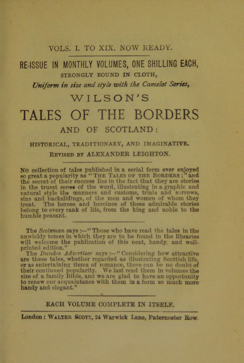 VOLS. I. TO XIX. NOW READY. RE-ISSUE IN MONTHLY VOLUMES, ONE SHILLING EACH, STRONGLY BOUND IN CLOTH, Uniform in size and style with the Camelot Series, WILSON’S TALES OF THE BORDERS AND OF SCOTLAND : HISTORICAL, TRADITIONARY, AND IMAGINATIVE. REVISED bt ALEXANDER LEIGHTON. No collection of tales published in a serial form ever enjoyed so great a popularity as “ The Tales of the Borders ; ” and the secret of their success lies in the fact that they are stories in the truest sens* of the word, illustrating in a graphic and natural style th» manners and customs, trials and sorrows, sins and backslidtngs, of the men and women of whom they treat. The heroes and heroines of these admirable stories belong to every rank of life, from the king and noble to the humble peasant. The Scotsman says :—“ Those who have read the tales in the unwieldy tomes in which they are to be found in the libraries will welcome the publication of this neat, handy, and well- printed edition.” The Dundee Advertiser says:—“Considering how attractive are these tales, whether regarded as illustrating Scottish life, or as entertaining items of romance, there can be no doubt of their continued popularity. We last read them in volumes the size of a family Bible, anti we are glad to have an opportunity to renew our acquaintance with them in a form so much more handy and elegant.” EACH VOLUME COMPLETE IN ITSELF.