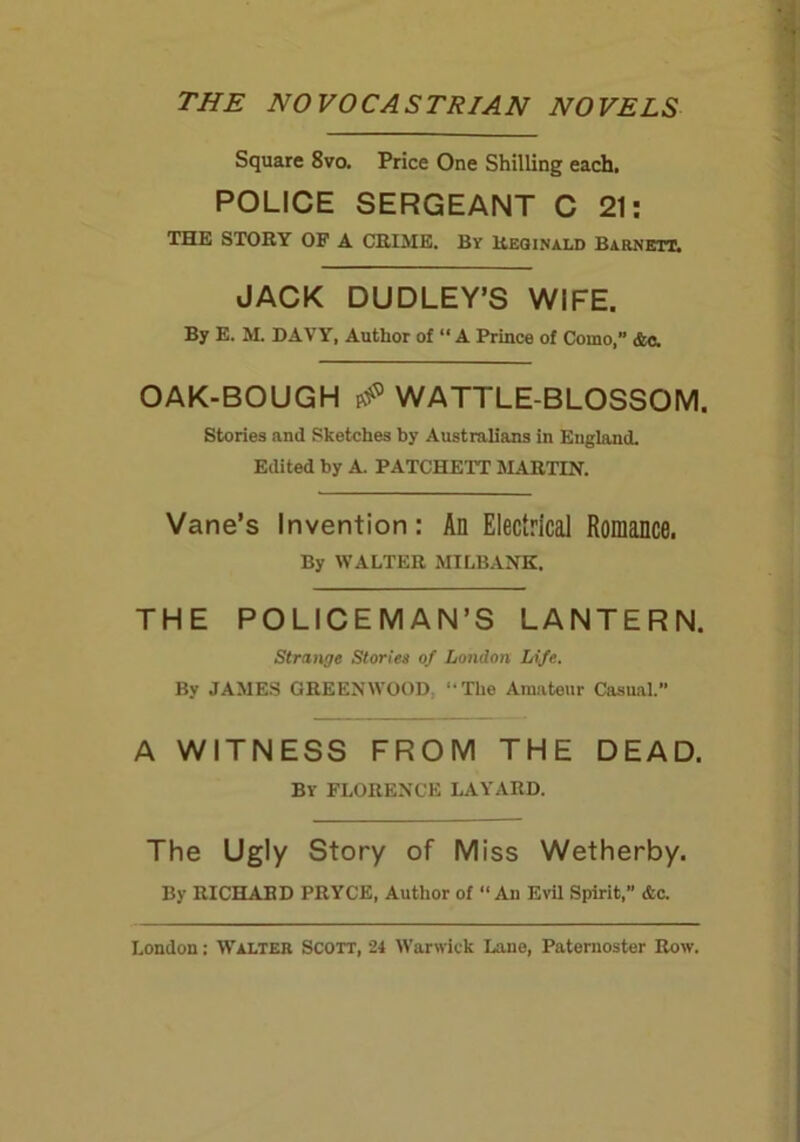 THE NOVOCASTRIAN NOVELS Square 8vo. Price One Shilling each. POLICE SERGEANT C 21: THE STORY OF A CRIME. By Reginald Barnett. JACK DUDLEY’S WIFE. By E. M. DAVY, Author of “ A Prince of Como,” Ac. OAK-BOUGH WATTLE-BLOSSOM. Stories and Sketches by Australians in England. Edited by A. PATCHETT MARTIN. Vane’s Invention: An Electrical Romance. By WALTER MILBANK. THE POLICEMAN’S LANTERN. Strange Stories of London Life. By JAMES GREENWOOD. -The Amateur Casual.” A WITNESS FROM THE DEAD. By FLORENCE LAYARD. The Ugly Story of Miss Wetherby. By RICHARD PRYCE, Author of « An Evil Spirit,” &c.