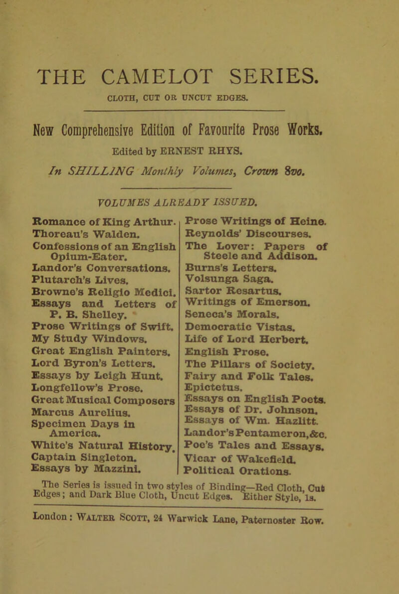 THE CAMELOT SERIES. CLOTH, CUT OR UNCUT EDGES. New Comprehensive Edition of Favourite Prose Works. Edited by ERNEST RHYS. In SHILLING Monthly Volumes, Crown 8vo. VOLUMES ALREADY ISSUED. Romance of King Arthur. Thoreau’s Walden. Confessions of an English Opium-Eater. Landor’s Conversations. Plutarch’s Lives. Browne’s Religio Medici. Essays and Letters of P. B. Shelley. Prose Writings of Swift. My Study Windows. Great English Painters. Lord Byron’s Letters. Essays by Leigh Hunt. Longfellow’s Prose. Great Musical Composers Marcus Aurelius. Specimen Days in America. White’s Natural History, Captain Singleton. Essays by Mazzini. The Series is issued in two st' Edges; and Dark Blue Cloth, ti Prose Writings of Heine. Reynolds’ Discourses. The Lover: Papers of Steele and Addison. Burns’s Letters. Volsunga Saga. Sartor Rcsartus. Writings of Emerson. Seneca’s Morals. Democratic Vistas. Life of Lord Herbert. English Prose. The Pillars of Society. Fairy and Folk Tales. Epictetus. Essays on English Poets. Essays of Dr. Johnson. Essays of Wm. Hazlitt. Landor’s Pentameron,&c. Poe’s Tales and Essays. Vicar of Wakefield. Political Orations. les of Binding—Red Cloth, Cut lcut Edges. Either Style, Is.