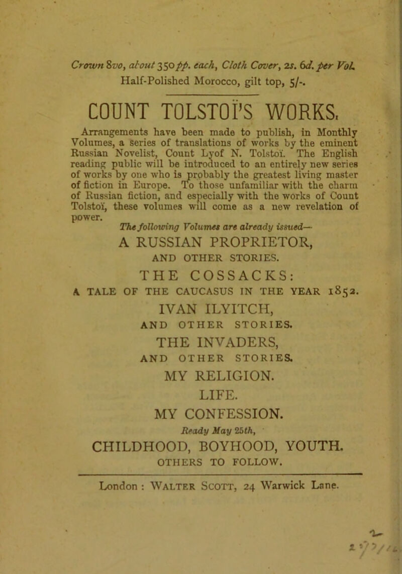 Crown 8vo, about 350pp. each, Cloth Cover, is. 6d. per VoL Half-Polished Morocco, gilt top, 5/-. COUNT TOLSTOI’S WORKS. Arrangements have been made to publish, in Monthly Volumes, a series of translations of works by the eminent Russian Novelist, Count Lvof N. Tolstoi. The English reading public will be introduced to an entirely new series of works by one who is probably the greatest living master of fiction in Europe. To those unfamiliar with the charm of Russian fiction, and especially with the works of Count Tolstoi, these volumes will come as a new revelation of power. The following Volumes are already issued— A RUSSIAN PROPRIETOR, AND OTHER STORIES. THE COSSACKS: A TALE OF THE CAUCASUS IN THE YEAR 1852. IVAN ILYITCH, AND OTHER STORIES. THE INVADERS, AND OTHER STORIES. MY RELIGION. LIFE. MY CONFESSION. Ready May 25th, CHILDHOOD, BOYHOOD, YOUTH. OTHERS TO FOLLOW. London : Walter Scott, 24 Warwick Lane. 1 »?v