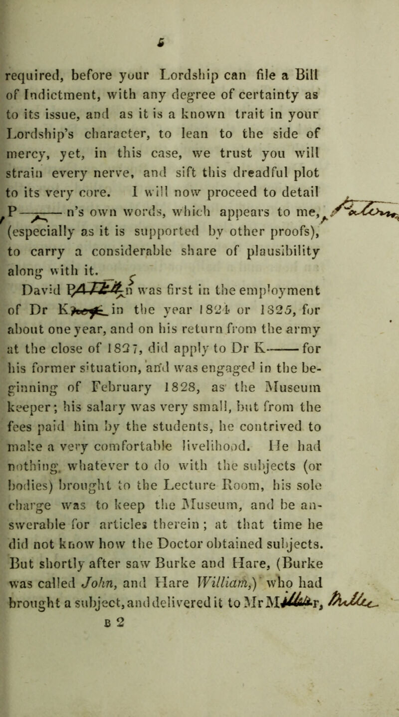 required, before yuur Lordship can file a Bill of Indictment, with any degree of certainty as to its issue, and as it is a known trait in your I.ordship’s character, to lean to the side of mercy, yet, in this case, we trust you will strain every nerve, and sift this dreadful plot to its v^ery core. 1 will now proceed to detail P —^—n’s own words, which appears to nie,^/ (especially as it is supported by other proofs), to carry a considerable share of plausibility along with it. ^ David was first in the employment of Dr the year 1821 or 1325, for about one year, and on his return from the army at the close of 182 7, did apply to Dr K for his former situation, and was engaged in the be- ginning of February 1828, as* tlie Museum keeper; his salary was very small, but from the fees paid him by the students, he contrived to make a very comfortable livelihovid. lie had nothing, whatever to do with the subjects (or bodies) brought to the Lecture Boom, his solo charge was to keep the Museum, and be an- swerable for articles therein ; at that time he di(l not know how the Doctor obtained subjects. But shortly after saw Burke and Hare, (Burke was called John, and Flare William,)' who had brought a subject, and delivered it toMrM/^i^r, ' B 2