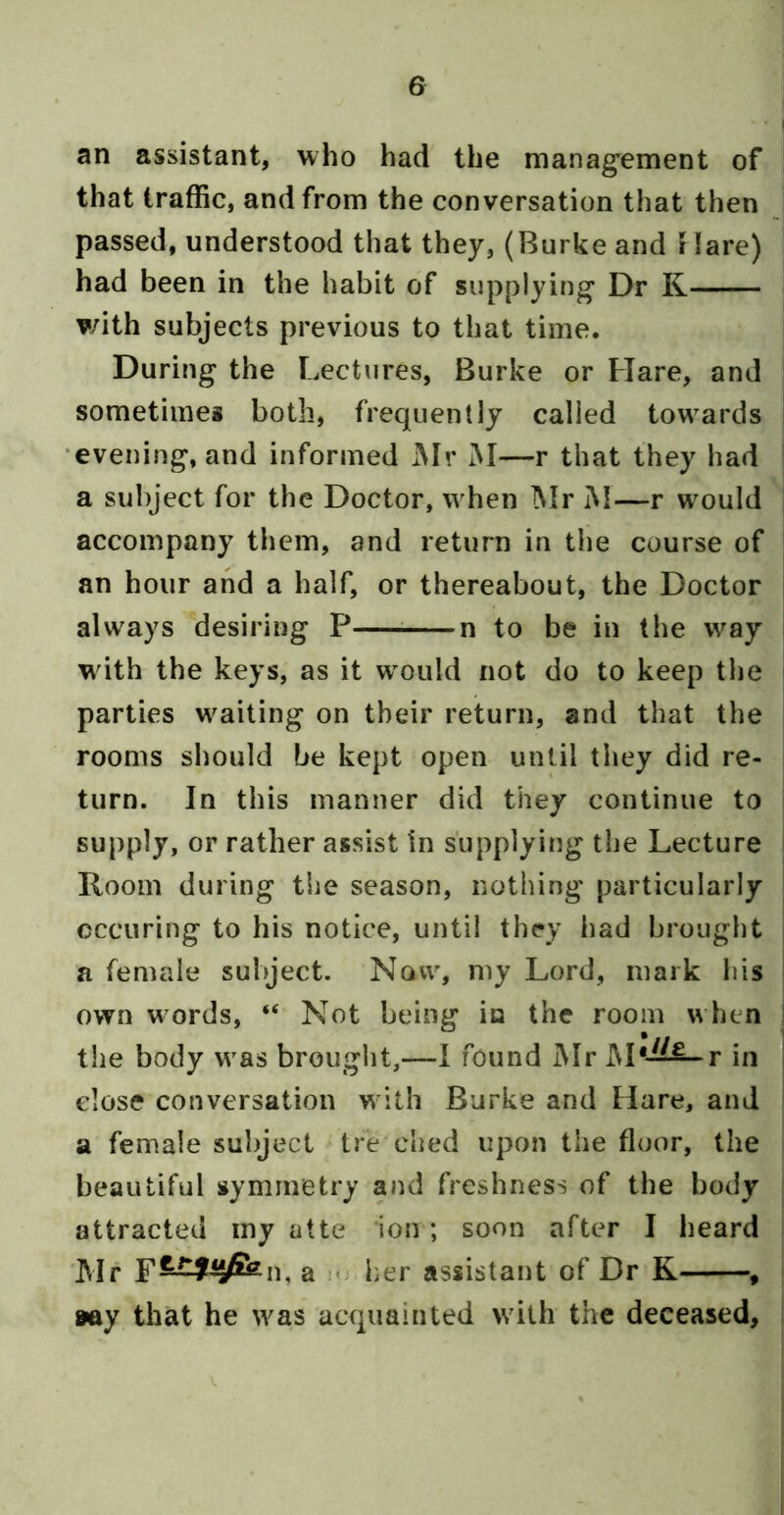 an assistant, who had the manag^ement of that traffic, and from the conversation that then passed, understood that they, (Burke and Hare) had been in the habit of supplying Dr K with subjects previous to that time. During the Lectures, Burke or Hare, and sometimes both, frequently called towards •evening, and informed Mr M—r that they had a subject for the Doctor, when ]\Ir M—r would accompany them, and return in the course of an hour and a half, or thereabout, the Doctor always desiring P n to be in the way wdth the keys, as it w'ould not do to keep the parties waiting on their return, and that the rooms should be kept open until they did re- turn. In this manner did they continue to supply, or rather assist in supplying the Lecture Kooin during the season, nothing particularly cccuring to his notice, until they liad brought a female subject. Now, my Lord, mark his own w ords, “ Not being in the room w hen the body was brought,—1 found Mr M*-^^^r in dose conversation with Burke and Hare, and a female subject tredied upon the floor, the beautiful symmetry and freshness of the body attracted iny atte ion; soon after I beard Mr F—y^^n, a - her assistant of Dr K , 9ay that he was acquainted >vith the deceased.